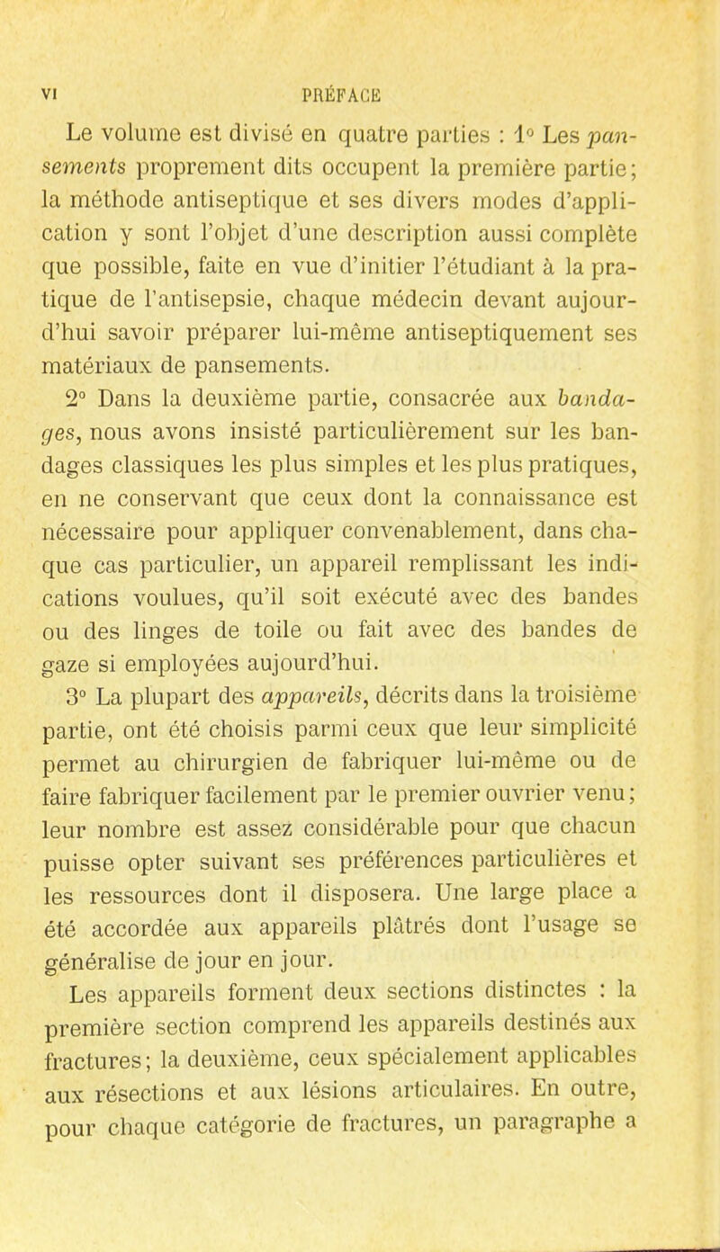 Le volume est divisé en quatre parties : 1'^ Les pan- sements proprement dits occupent la première partie; la méthode antiseptique et ses divers modes d'appli- cation y sont l'objet d'une description aussi complète que possible, faite en vue d'initier l'étudiant à la pra- tique de l'antisepsie, chaque médecin devant aujour- d'hui savoir préparer lui-même antiseptiquement ses matériaux de pansements. 2° Dans la deuxième partie, consacrée aux banda- ges, nous avons insisté particulièrement sur les ban- dages classiques les plus simples et les plus pratiques, en ne conservant que ceux dont la connaissance est nécessaire pour appliquer convenablement, dans cha- que cas particulier, un appareil remplissant les indi- cations voulues, qu'il soit exécuté avec des bandes ou des hnges de toile ou fait avec des bandes de gaze si employées aujourd'hui. 3° La plupart des appareils, décrits dans la troisième partie, ont été choisis parmi ceux que leur simplicité permet au chirurgien de fabriquer lui-même ou de faire fabriquer facilement par le premier ouvrier venu ; leur nombre est assez considérable pour que chacun puisse opter suivant ses préférences particulières et les ressources dont il disposera. Une large place a été accordée aux appareils plâtrés dont l'usage se généralise de jour en jour. Les appareils forment deux sections distinctes : la première section comprend les appareils destinés aux fractures ; la deuxième, ceux spécialement applicables aux résections et aux lésions articulaires. En outre, pour chaque catégorie de fractures, un paragraphe a