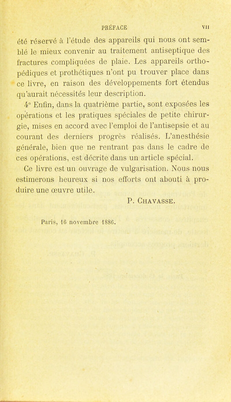 été réservé à l'étude des appareils qui nous ont sem- blé le mieux convenir au traitement antiseptique des fractures compliquées de plaie. Les appareils ortho- pédiques et prothétiques n'ont pu trouver place dans ce livre, en raison des développements fort étendus qu'aurait nécessités leur description. 4 Enfin, dans la quatrième partie, sont exposées les opérations et les pratiques spéciales de petite chirur- gie, mises en accord avec l'emploi de l'antisepsie et au courant des derniers progrès réalisés. L'anesthésie générale, bien que ne rentrant pas dans le cadre de ces opérations, est décrite dans un article spécial. Ce livre est un ouvrage de vulgarisation. Nous nous estimerons heureux si nos efforts ont abouti à pro- duire une œuvre utile. P. Gravasse. Paris, 16 novembre 1886.