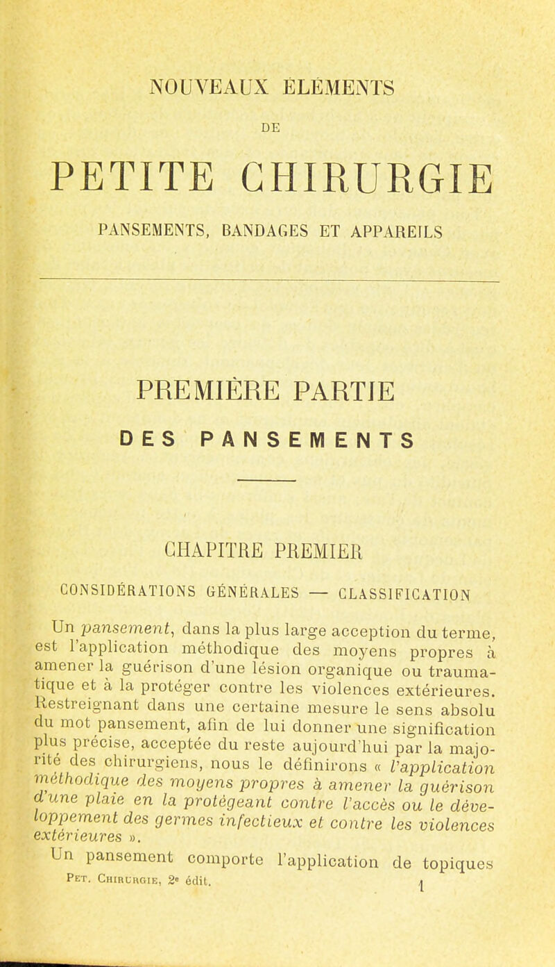 DE PETITE CHIRURGIE PANSEMENTS, BANDAGES ET APPAREILS PREMIÈRE PARTIE DES PANSEMENTS CHAPITRE PREMIER CONSIDÉRATIONS GÉNÉRALES — CLASSIFICATION \]n pansement, dans la plus large acception du terme, est l'application méthodique des moyens propres h amener la guérison d une lésion organique ou trauma- tique et à la protéger contre les violences extérieures. Restreignant dans une certaine mesure le sens absolu du mot pansement, afin de lui donner une signification plus précise, acceptée du reste aujourd'hui par la majo- rité des chirurgiens, nous le définirons « VappLication méthodique des moyens propres à amener la guérison dune plate en la protégeant contre l'accès ou le déve- loppement des germes infectieux et contre les violences extérieures ». Un pansement comporte l'application de topiques Pet. CuiRunoiE, 2» édit. |