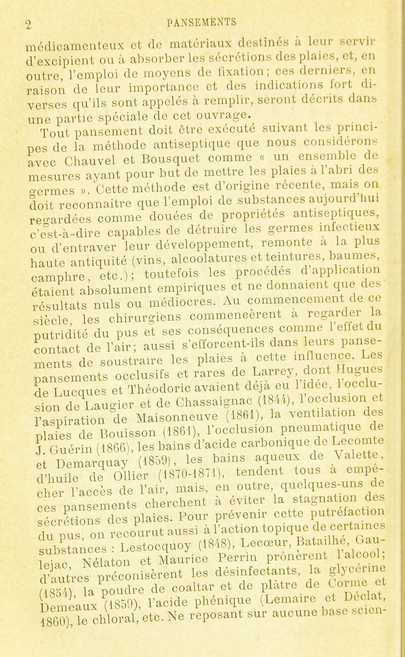 mcclicamenteux et de matériaux destinés à leur servir d'excipient ou à absorber les sécrétions des plaies, et, en outre, l'emploi de moyens de fixation; ces derniers, en raison de leur importance et des indications fort di- verses qu'ils sont appelés à remplir, seront décrits dans une partie spéciale de cet ouvrage. Tout pansement doit être exécuté suivant les princi- pes de la méthode antiseptique que nous considérons avec Chauvel et Bousquet comme « un ensemble de mesures ayant pour but de mettre les plaies a l'abri des ffermes » Cette méthode est d'origine récente, mais on doit reconnaître que l'emploi de substances aujourd'hui regardées comme douées de propriétés antiseptiques, c est-à-dire capables de détruire les germes infectieux ou d'entraver leur développement, remonte a la plus haute antiquité (vins, alcoolatures et teintures, baumes, camphre, etc.); toutefois les procèdes d application étaient absolument empiriques et ne donnaient que des résultats nuls ou médiocres. Au commencement de ce siècle, les chirurgiens commencèrent a regarder la putridité du pus et ses conséquences comme 1 effet du contact de l'air; aussi s'efforcent-ils dans leurs panse- ments de soustraire les plaies a cette influence. Les pansements occlusifs et rares de Larrey, dont ugues drLurues et Théodoric avaient déjà eu l'idée, 1 occlu- Îonde^Laug er et de Chassaignac (1844), l'occlusion et îaspi ation de Maisonneuve (1861), la ventilation des pîaies de Bouisson (1861), l'occlusion pneumatique de J Guédn (1866), les bains d'acide carbonique de Lecomte et Demarquay (1859), les bains aqueux de Valette. l'hS e de Ollier (1870-1871), tendent tous a empê- cher l'accès de l'air, mais, en outre, quelques-uns de ces pansenients cherchent à éviter la stagnation des sécrétions des plaies. Pour prévenir cette putréfaction du pu on recourut aussi à l'action topique de certaines .^lbsHAces ■ Lestocquoy (1848), Lecœur, Batailhe, Oau- leiac Nlaton et MauHce Perrin prônèrent l'alcool; dTutres préconisèrent les désinfectants, la glycérine M qiiria poudre de coaltar et de plâtre de Corme et (l8o4), la VO^^^^, phénique (Lemaire et Dcclat, S):rcX'ra?,'el:t:r'eposait su^r aucune base scien-