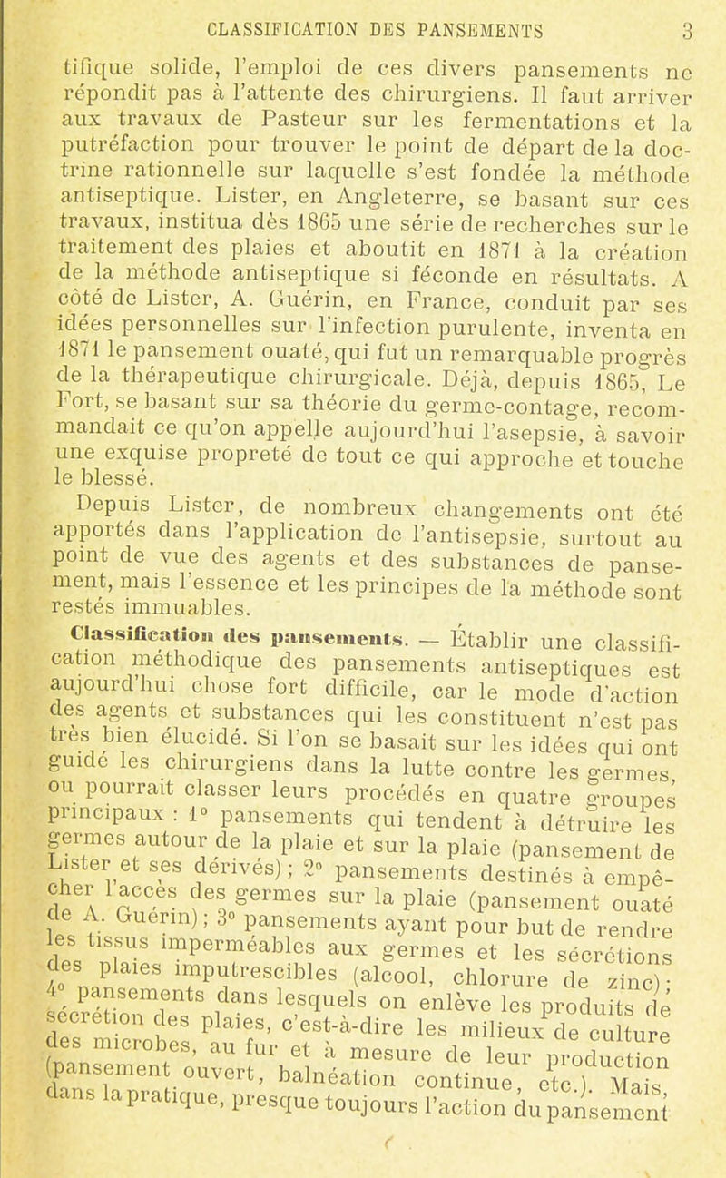 tifique solide, l'emploi de ces divers pansements ne répondit pas à l'attente des chirurgiens. Il faut arriver aux travaux de Pasteur sur les fermentations et la putréfaction pour trouver le point de départ de la doc- trine rationnelle sur laquelle s'est fondée la méthode antiseptique. Lister, en Angleterre, se basant sur ces travaux, institua dès 1865 une série de recherches sur le traitement des plaies et aboutit en d871 à la création de la méthode antiseptique si féconde en résultats. A côté de Lister, A. Guérin, en France, conduit par ses idées personnelles sur l'infection purulente, inventa en J871 le pansement ouaté, qui fut un remarquable progrès de la thérapeutique chirurgicale. Déjà, depuis 1865, Le Fort, se basant sur sa théorie du germe-contage, recom- mandait ce qu'on appelle aujourd'hui l'asepsie, à savoir une exquise propreté de tout ce qui approche et touche le blessé. Depuis Lister, de nombreux changements ont été apportés dans l'application de l'antisepsie, surtout au pomt de vue des agents et des substances de panse- ment, mais l'essence et les principes de la méthode sont restés immuables. Classiflcation des iiausemeiits. — Établir une classifi- cation méthodique des pansements antiseptiques est aujourdhui chose fort difficile, carie mode d'action des agents et substances qui les constituent n'est pas très bien élucidé. Si l'on se basait sur les idées qui ont guide les chirurgiens dans la lutte contre les germes ou pourrait classer leurs procédés en quatre groupes principaux : 1» pansements qui tendent à détruire les germes autour de la plaie et sur la plaie (pansement de Lister et ses dérivés); 2° pansements destinés à empê- cher 1 accès des germes sur la plaie (pansement ouaté de A. Guerin) ; 3 pansements ayant pour but de rendre les tissus imperméables aux germes et les sécrétions des plaies imputrescibles (al?ool, chloruie de S cîétircrf f'^ ^^^^^^^ ^-^-^ les produits d^é sécrétion des plaies, c'est-à-dire les milieux de culture des microbes, au fur et à mesure de leur production pansement ouvert, balnéation continue etc ) Ma^s dans la pratique, presque toujours l'action du pansemeni