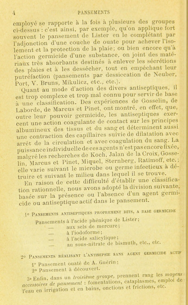 employé se rapporte à la fois à plusieurs des groupes ci-dessus : c'est ainsi, par exemple, qu'on applique fort souvent le pansement de Lister on le complétant par l'adjonction d'une couche de ouate pour achever l'iso- lement et la protection de la plaie; ou bien encore qu'à l'action germicide d'une substance, on joint des maté- riaux très absorbants destinés à enlever les sécrétions des plaies et à les dessécher, tout en empêchant leur putréfaction (pansements par dessiccation de Xeuber, Port, V. Bruns, Mikulicz, etc., etc.). Quant au mode d'action des divers antiseptiques, il est'trop complexe et trop mal connu pour servir de base à une classification. Des expériences de Gosselin, de Laborde, de Marcus et Pinet, ont montré, en effet, que, outre leur pouvoir germicide, les antiseptiques exer- cent une action coagulante de contact sur les principes albumineux des tissus et du sang et déterminent aussi une contraction des capillaires suivie de dilatation avec arrêt de la circulation et avec coagulation du sang. La puissanceindividuelledecesagents n'est pasencorefixee, malo-réles recherches de Koch, Jalan de la Croix, Gosse- lin Marcus et Pinet, Miquel, Sternberg, Ratimoff, et^c. ; elle varie suivant le microbe ou germe infectieux a dé- truire et suivant le milieu dans lequel il se trouve. En raison de cette difficulté d'établir une classifica- tion rationnelle, nous avons adopté la division suivante, basée sur la présence ou l'absence d'un agent germi- cide ou antiseptique actif dans le pansement. io Pansements antiseptiques proprement dits, a base germicide Pansements à l'acide phénique de Lister; _ aux sels de mercure; _ à l'iodoforme; _ à l'acide salicyfique; _ au sous-nitrate de bismuth, etc., etc. 20 Pansements réalisant l'antisepsie sans agent germicide acti, 1» Pansement ouaté de A. Guérin; 2 Pansement à découvert. 30 Enfin, dans un troisième groupe, prennent rang les moyen^ accesToire de pansement : fomentations, calaplasmes, emploi d. ^'eTu en irrigation et en bains, onctions et fncl.ons, etc.