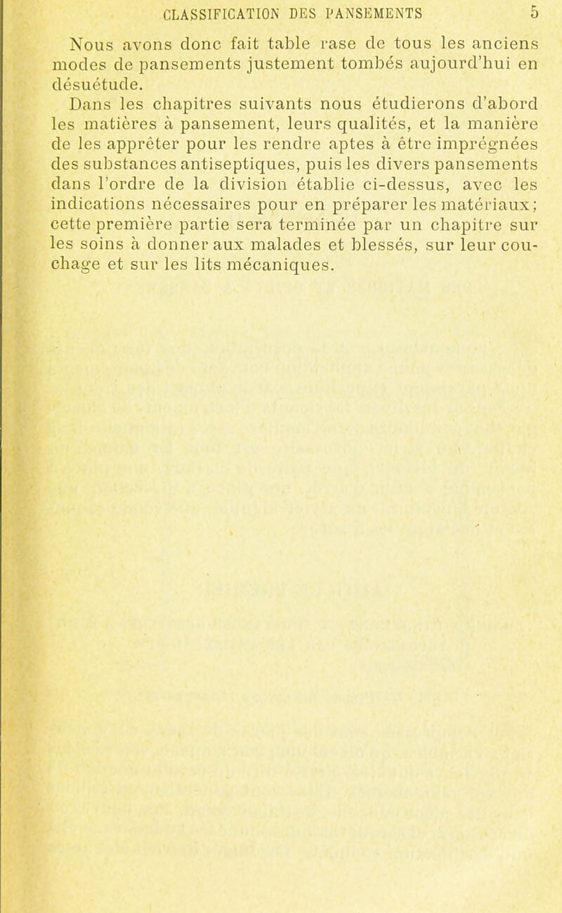 Nous avons donc fait table rase de tous les anciens modes de pansements justement tombés aujourd'hui en désuétude. Dans les chapitres suivants nous étudierons d'abord les matières à pansement, leurs qualités, et la manière de les apprêter pour les rendre aptes à être imprégnées des substances antiseptiques, puis les divers pansements dans l'ordre de la division établie ci-dessus, avec les indications nécessaires pour en préparer les matériaux; cette première partie sera terminée par un chapitre sur les soins à donner aux malades et blessés, sur leur cou- chage et sur les lits mécaniques.