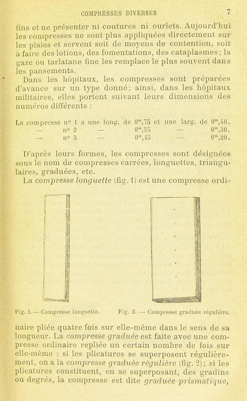 COMPRESSES DIVERSES lins et ne présenter ni coutures ni ourlets. Aujourd'hui les compresses ne sont plus applicfuées directement sur les plaies et servent soit de moyens de contention, soit à faire des lotions, des fomentations, des cataplasmes; la gaze ou tarlatane fine les remplace le plus souvent dans les pansements. Dans les hôpitaux, les compresses sont préparées d'avance sur un type donné; ainsi, dans les hôpitaux militaires, elles portent suivant leurs dimensions des numéros différents : La compresse n 1 a une long, de 0™,75 et une larg. de 0,40. — n» 2 — 0',53 — 0',30. — no 3 — 0',45 — 0',20. D'après leurs formes, les compresses sont désignées sous le nom de compresses carrées, longuettes, triangu- laires, graduées, etc. La compresse longuette (fig. 1) est une compresse ordi- Fig. 1.— Compresse longuoUe. Fig. 2. — Compresse graduée régulière. naire pliée quatre fois sur elle-même dans le sens de sa longueur. La compresse graduée est faite avec une com- presse ordinaire repliée un certain nombre de fois sur elle-même : si les plicatures se superposent régulière- ment, on a la compresse graduée régulière (fig. 2) ; si les plicatures constituent, en se superposant, des gradins ou degrés, la compresse est dite graduée prismatique,