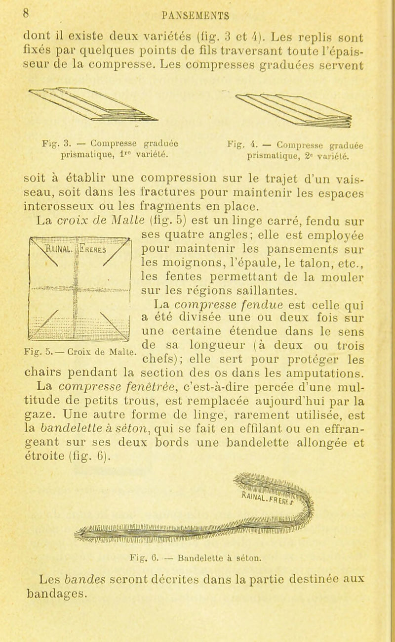 dont il existe deux vaiiétés (lig. 3 et ^i). Les replis sont fixés par quelques points de fils traversant toute l'épais- seur de la compresse. Les compresses graduées servent Fig. 3. — Compresse graduée prismatique, 1'° variélé. Fig. 4. — Compresse graduée prismatique, 2« variélé. soit à établir une compression sur le trajet d'un vais- seau, soit dans les fractures pour maintenir les espaces interosseux ou les fragments en place. La croix de Malte (fig. 5) est un linge carré, fendu sur ses quatre angles; elle est employée pour maintenir les pansements sur les moignons, l'épaule, le talon, etc., les fentes permettant de la mouler sur les régions saillantes. La compresse fendue est celle qui a été divisée une ou deux fois sur une certaine étendue dans le sens de sa longueur (à deux ou trois chefs); elle sert pour protéger les chairs pendant la section des os dans les amputations. La compresse fenêtrée, c'est-à-dire percée d'une mul- titude de petits trous, est remplacée aujourd'hui par la gaze. Une autre forme de linge, rarement utilisée, est la bandelette à séton, qui se fait en effilant ou en effran- geant sur ses deux bords une bandelette allongée et étroite (fig. 6). Fig. 5.— Croix de Malle. Fig. 6. Bandelette à séton. Les bandes seront décrites dans la pai-tie destinée aux bandages.