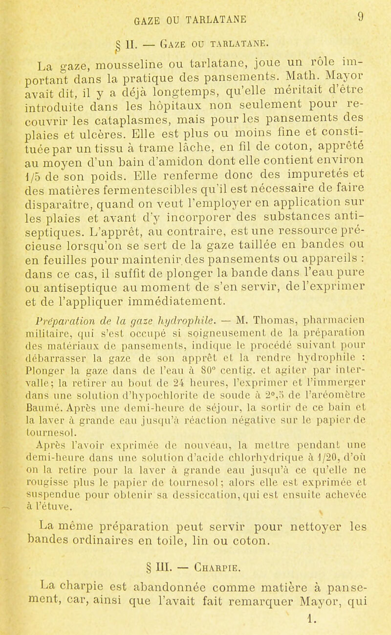 GAZE OU TARLATANE ^ n. — Gaze ou tarlatane. La gaze, mousseline ou tarlatane, joue un rôle im- portant clans la pratique des pansements. Math. Mayor avait dit, il y a déjà longtemps, qu'elle méritait d'être introduite dans les hôpitaux non seulement pour re- couvrir les cataplasmes, mais pour les pansements des plaies et ulcères. Elle est plus ou moins fine et consti- tuée par un tissu à trame lâche, en fil de coton, apprêté au moyen d'un bain d'amidon dont elle contient environ 1/5 de son poids. Elle renferme donc des impuretés et des matières fermentescibles qu'il est nécessaire de faire disparaître, quand on veut l'employer en application sur les plaies et avant d'y incorporer des substances anti- septiques. L'apprêt, au contraire, est une ressource pré- cieuse lorsqu'on se sert de la gaze taillée en bandes ou en feuilles pour maintenir des pansements ou appareils : dans ce cas, il suffit de plonger la bande dans l'eau pure ou antiseptique au moment de s'en servir, de l'exprimer et de l'appliquer immédiatement. Préparation de la gaze hydrophile. — M. Thomas, pharmacien militaire, qui s'est occupé si soigneusement de la préparation des matériaux de pansements, indique le procédé suivant pour débarrasser la gaze de son apprêt et la rendre hydrophile : Plonger la gaze dans de l'eau à 80° centig. et agiter par inter- valle; la retirer au bout de 24 heures, l'exprimer et l'immerger dans une solution d'hypochlorite de soude à de l'aréomètre Baumé. Après une demi-heure de séjour, la sortir de ce bain et la laver à grande eau jusqu'à réaction négative sur le papier de tournesol. Après l'avoir exprimée de nouveau, la mettre pendant une demi-heure dans une solution d'acide chlorhydrique à J/20, d'oîi on la relire pour la laver à grande eau jusqu'à ce qu'elle ne rougisse plus le papier de tournesol; alors elle est exprimée et suspendue pour obtenir sa dessiccation, qui est ensuite achevée à l'étuve. La même préparation peut servir pour nettoyer les bandes ordinaires en toile, lin ou coton. § IlL — Charpie. T>a charpie est abandonnée comme matière à panse- ment, car, ainsi que l'avait fait remarquer Mayor, qui 1.