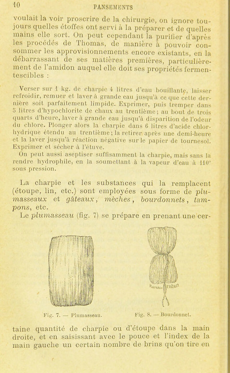 voulait la voir proscrire de la chirurgie, on ignore tou- jours quelles étoffes ont servi à la préparer et de quelles mains elle sort. On peut cependant la purifier d'après les procédés de Thomas, de manière à pouvoir con- sommer les approvisionnements encore existants, en la débarrassant de ses matières premières, particulière- ment de l'amidon auquel elle doit ses propriétés fermen- tescibles : Verser sur 1 kg. de charpie 4 llLres d'eau bouillanlp, laisser refroidir, remuer et laver à grande eau jusqu'à ce que cette der- nière soit parfaitement limpide. Exprimer, puis tremper dans 5 litres d'hypochlorite de chaux au trentième; au bout de trois quarts d'heure, laver à grande eau jusqu'à disparition de l'odeur du chlore. Plonger alors la charpie dans 6 litres d'acide chlor- hydrique étendu au trentième ; la retirer après une demi-heure et la laver jusqu'à réaction négative sur le papier de tournesol. Exprimer et sécher à l'étuve. On peut aussi aseptiser suffisamment la charpie, mais sans la rendre hydrophile, en la soumettant à la vapeur d'eau à 110'' sous pression. La charpie et les substances qui la remplacent (étoupe, lin, etc.) sont employées sous forme de plu- masseaux et gâteaux, mèches, bourdonnets, tam- pons^ etc. Le plumasseau (fig. 7) se prépare en prenant une cer- F\-^. 7. — Plumasseau. Fig. S. — Bourdonnel. taine quantité de charpie ou d'étoupe dans la main droite, et en saisissant avec le pouce et l'index de la main gauche un certain nombre de brins qu'on tii'e en