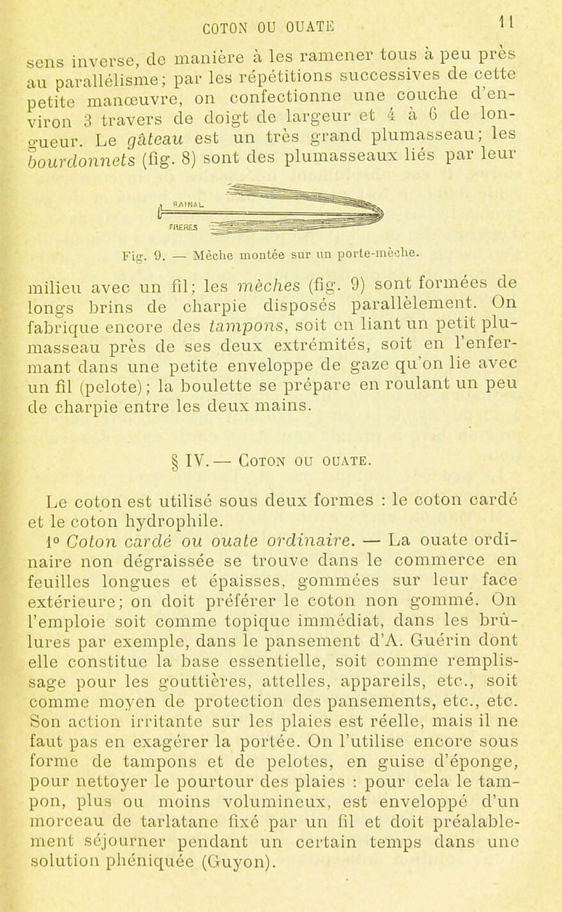 COTON OU OUATE ^1 sens inverse, de manière à les ramener tous à peu près au parallélisme; par les répétitions successives de cette petite manœuvre, on confectionne une couche d'en- viron 3 travers de doigt de largeur et 4 à 6 de lon- o-ueur. Le gâteau est un très grand plumasseau; les bourdonnets (fig. 8) sont des plumasseaux liés par leur Fig. 9. — Mèche montée sur un porle-mèclie. milieu avec un fil; les mèches (fig. 9) sont formées de longs brins de charpie disposés pax^allèlement. On fabrique encore des tampons, soit en liant un petit plu- masseau près de ses deux extrémités, soit en l'enfer- mant dans une petite enveloppe de gaze qu'on lie avec un fil (pelote) ; la boulette se prépare en roulant un peu de charpie entre les deux mains. § IV.— Coton ou ouate. Le coton est utilisé sous deux formes : le coton cardé et le coton hydrophile. 1° Coton cardé ou ouate ordinaire. — La ouate ordi- naire non dégraissée se trouve dans le commerce en feuilles longues et épaisses, gommées sur leur face extérieure; on doit préférer le coton non gommé. On l'emploie soit comme topique immédiat, dans les brû- lures par exemple, dans le pansement d'A. Guérin dont elle constitue la base essentielle, soit comme remplis- sage pour les gouttières, attelles, appareils, etc., soit comme moyen de protection des pansements, etc., etc. Son action irritante sur les plaies est réelle, mais il ne faut pas en exagérer la portée. On l'utilise encore sous forme de tampons et de pelotes, en guise d'éponge, pour nettoyer le pourtour des plaies : pour cela le tam- pon, plus ou moins volumineux, est enveloppé d'un morceau de tarlatane fixé par un fil et doit préalable- ment séjourner pendant un certain temps dans une solution phéniquée (Guyon).