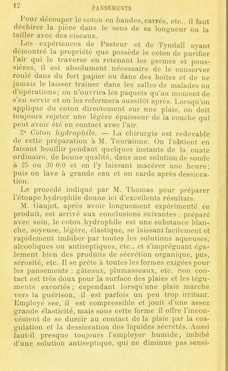 Pour découper le coton en bandes, carres, etc., il faut déchirer la pièce dans le sens de sa longueur ou la tailler avec des ciseaux. Les expériences de Pasteur et de Tyndall ayant démontré la propriété que possède le coton de purifier ra,ir qui le traverse en retenant les germes et pous- sières, il est absolument nécessaire de le conserver roulé dans du fort papier ou dans des boites et de ne jamais le laisser traîner dans les salles de malades ou d'opérations; on n'ouvrira les paquets qu'au moment de s'en servir et on les refermera aussitôt après. Lorsqu'on applique du coton directement sur une plaie, on doit toujours rejeter une légère épaisseur de la couche qui peut avoir été en contact avec l'air. 2 Coton hydrophile. — La chirurgie est redevable de cette préparation à M. Tourainne. On l'obtient en faisant bouillir pendant quelques instants de la ouate ordinaire, de bonne qualité, dans Aine solution de soude à 25 ou 30 0/0 et en l'y laissant macérer une heure; puis on lave à grande eau et on carde après dessicca- tion. Le procédé indiqué par M. Thomas pour préparer l'étoupe hydrophile donne ici d'excellents résultats. M. Gaujot, après avoir longuement expérimenté ce produit, est arrivé aux conclusions suivantes : préparé avec soin, le coton hydrophile est une substance blan- che, soyeuse, légère, élastique, se laissant facilement et rapidement imbiber par toutes les solutions aqueuses, alcooliques ou antiseptiques, etc., et s'imprégnant éga- lement bien des produits de sécrétion organique, pus, sérosité, etc. Il se prête à toutes les formes exigées pour les pansements : gâteaux, plumasseaux, etc. fcjon con- tact est très doux pour la surface des plaies et les tégu- ments excoriés ; cependant lorsqu'une plaie marche vers la guérison, il est parfois un peu trop irritant. Employé sec, il est compressible et jouit d'une assez grande élasticité, mais sous cette forme il offre l'incon- vénient de se durcir au contact de la plaie par la coa- gulation et la dessiccation des liquides sécrétés. Aussi faut-il presque toujours l'employer humide, imbibé d'une solution antiseptique, qui ne diminue pas sensi-