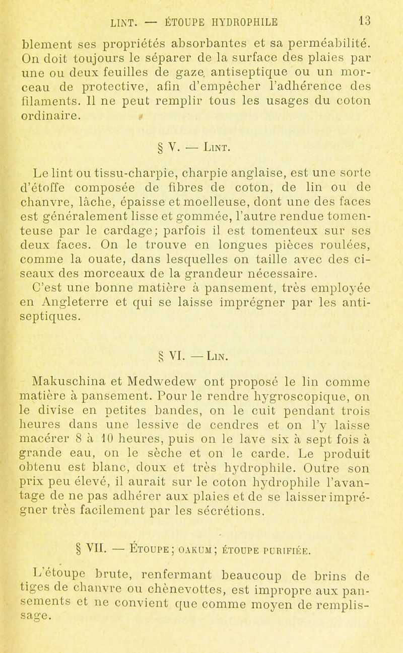 blement ses propriétés absorbantes et sa perméabilité. On doit toujours le séparer de la surface des plaies par vine ou deux feuilles de gaze, antiseptique ou un mor- ceau de protective, afin d'empêcher l'adhérence des filaments. Il ne peut remplir tous les usages du coton ordinaire. § V. — LlNT. Le lint ou tissu-charpie, charpie anglaise, est une sorte d'étoffe composée de fibres de coton, de lin ou de chanvre, lâche, épaisse et moelleuse, dont une des faces est généralement lisse et gommée, l'autre rendue tomen- teuse par le cardage ; parfois il est tomenteux sur ses deux faces. On le trouve en longues pièces roulées, comme la ouate, dans lesquelles on taille avec des ci- seaux des morceaux de la grandeur nécessaire. C'est une bonne matière à pansement, très employée en Angleterre et qui se laisse imprégner par les anti- septiques. § VI. — Lin. Makuschina et Medwedew ont proposé le lin comme matière à pansement. Pour le rendre hj^groscopique, on le divise en petites bandes, on le cuit pendant trois heures dans une lessive de cendres et on l'y laisse macérer 8 à 10 heures, puis on le lave six à sept fois à grande eau, on le sèche et on le carde. Le produit obtenu est blanc, doux et très hydrophile. Outre son prix peu élevé, il aurait sur le coton hydrophile l'avan- tage de ne pas adhérer aux plaies et de se laisser impré- gner très facilement par les sécrétions. § VII. — Étoupe; oakum; étoupe pcrifiée. ^ L'étoupe brute, renfermant beaucoup de brins de tiges de chanvre ou chènevottes, est impropre aux pan- sements et ne convient que comme moyen de remplis- sage.