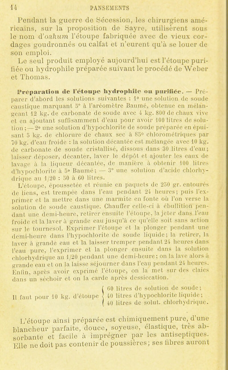 Pendant la guerre de Sécession, les chirurgiens amé- ricains, sur la proposition de Bayre, utilisèrent sous le nom d'oahum l'étoupe fabriquée avec de vieux cor- dages goudronnés ou calfat et n'eurent qu'à se louer de son emploi. Le seul produit employé aujourd'hui est l'étoupe puri- fiée ou hydrophile préparée suivant le procédé de Weber et Thomas. Préparation »le l'ctouiie hydrophile ou purifiée. — Pré- parer d'abord les sokiLions suivantes : 1 une solution de soude caustique mai'quant 5° à l'aréomètre Baumé, obtenue en mélan- geant 12 kg. de carbonate de soude avec 4 kg. 800 de chaux vive et en ajoutant suffisamment d'eau pour avoir 100 litres de solu- tion ; — 2» une solution d'hypochloriLe de soude préparée en épui- sant 5 kg. de chlorure de chaux sec à 85° chlorométriques par 70 kg. d'eau froide : la solution décantée est mélangée avec 10 kg. de carbonate de soude cristallisé, dissous dans 30 litres d'eau; laisser déposer, décanter, laver le dépôt et ajouter les eaux de lavage à la liqueur décantée, de manière à obtenir 100 litre- d'hypochlorite à 5» Baumé; — 3° une solution d'acide chlorhv- drique au 1/20 : 50 à 60 litres. L'étoupe, époussetée et réunie en paquets de 250 gr. entourés de liens, est trempée dans l'eau pendant 24 heures; puis l'ex- primer et la mettre dans une marmite en fonte où l'on verse la solution de soude caustique. Chauffer celle-ci à ébuUilion pen- dant une demi-heure, rel,irer ensuite l'étoupe, la jeter dans l'eau froide et la laver à grande eau jusqu'à ce qu'elle soit sans action sur le tournesol. Exprimer l'étoupe el la plonger pendant une demi-heure dans l'hypochlorite de soude liquide; la retirer, la laver à grande eau et la laisser tremper pendant 24 heures dans l'eau pure, l'exprimer et la plonger ensuite dans la solution chlorhydrique au 1/20 pendant une demi-heure; on la lave alors à grande eau et on la laisse séjourner dans l'eau pendant 24 heures. Enfin, après avoir exprimé l'étoupe, on la met sur des claies dans un séchoir et on la carde après dessiccation. ieo litres de solution de soude; 40 litres d'hypochlorite liquide : 40 litres de solut. chlorhydrique. L'étoupe ainsi préparée est chimiquement pure, d'une blancheur parfaite, douce, soyeuse, élastique, très ab- sorbante et facile à imprégner par les antiseptiques. Elle ne doit pas contenir de poussières; ses fibres auront