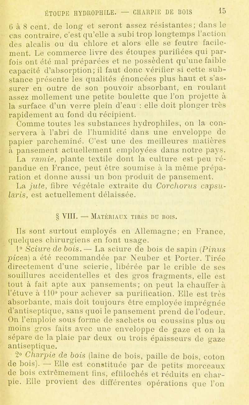 ÉTOUPE HYDROPHILE. G à 8 cent, de long et seront assez résistantes; dans le cas contraire, c'est qu'elle a subi trop longtemps l'action des alcalis ou du chlore et alors elle se feutre facile- ment. Le commerce livre des étoupes purifiées qui par- fois ont été mal préparées et ne possèdent qu'une faible capacité d'absorption; il faut donc vérifier si cette sub- stance présente les qualités énoncées plus haut et s'as- surer en outre de son pouvoir absorbant, en roulant assez mollement une petite boulette que l'on projette à la surface d'un verre plein d'eau : elle doit plonger très rapidement au fond du récipient. Comme toutes les substances hydrophiles, on la con- servera à l'abri de l'humidité dans une enveloppe de papier parcheminé. C'est une des meilleures matières à pansement actuellement employées dans notre pays. La raviie, plante textile dont la culture est peu ré- pandue en France, peut être soumise à la même prépa- ration et donne aussi un bon produit de pansement. La jute, fibre végétale extraite du Corchoriis capsu- laris, est actuellement délaissée. : § VIU. — Matériaux tirés du bois. Ils sont surtout employés en Allemagne; en France, quelques chirurgiens en font usage. 1° Sciure de bois. — La sciure de bois de sapin (Pinus picea) a été recommandée par Neuber et Porter. Tirée directement d'une soierie, libérée par le crible de ses souillures accidentelles et des gros fragments, elle est tout à fait apte aux pansements; on peut la chauffer à l'étuve à 110 pour achever sa purification. Elle est très absorbante, mais doit toujours être employée imprégnée d'antiseptique, sans quoi le pansement prend de l'odeur. On remploie sous forme de sachets ou coussins plus ou moins gros faits avec une enveloppe de gaze et on la sépare de la plaie par deux ou trois épaisseurs de gaze antiseptique. 2» Charpie de bois (laine de bois, paille de bois, coton de bois). — Elle est constituée par de petits morceaux de bois extrêmement fins, eflilochés et réduits en char- pie. Elle provient des différentes opérations que l'on