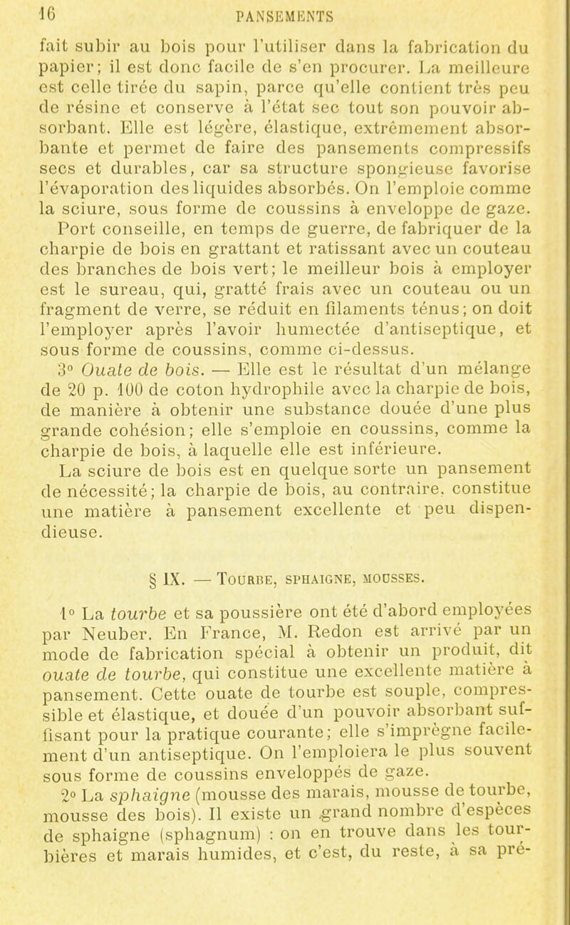 fait subir au bois pour l'utiliser dans la fabrication du papier; il est donc facile de s'en procurer. La meilleure est celle tirée du sapin, parce qu'elle contient très peu de résine et conserve à l'état sec tout son pouvoir ab- sorbant. Elle est légère, élastique, extrêmement absor- bante et permet de faire des pansements compressifs secs et durables, car sa structure spongieuse favorise l'évaporation des liquides absorbés. On l'emploie comme la sciure, sous forme de coussins à enveloppe de gaze. Port conseille, en temps de guerre, de fabriquer de la charpie de bois en grattant et ratissant avec un couteau des branches de bois vert; le meilleur bois à employer est le sureau, qui, gratté frais avec un couteau ou un fragment de verre, se réduit en filaments ténus; on doit l'employer après l'avoir humectée d'antiseptique, et sous forme de coussins, comme ci-dessus. 3° Ouate de bois. — Elle est le résultat d'un mélange de 20 p. 100 de coton hydrophile avec la charpie de bois, de manière à obtenir une substance douée d'une plus grande cohésion; elle s'emploie en coussins, comme la charpie de bois, à laquelle elle est inférieure. La sciure de bois est en quelque sorte un pansement de nécessité; la charpie de bois, au contraire, constitue une matière à pansement excellente et peu dispen- dieuse. § IX. — Tourbe, sphaigne, moosses. \° La tourbe et sa poussière ont été d'abord employées par Neuber. En France, M. Redon est arrivé par un mode de fabrication spécial à obtenir un produit, dit ouate de tourbe, qui constitue une excellente matière à pansement. Cette ouate de tourbe est souple, compres- sible et élastique, et douée d'un pouvoir absorbant suf- fisant pour la pratique courante; elle s'imprègne facUe- ment d'un antiseptique. On l'emploiera le plus souvent sous forme de coussins enveloppés de gaze. 2° La sphaigne (mousse des marais, mousse de tourbe, mousse des bois). Il existe un .grand nombre d'espèces de sphaigne (sphagnum) : on en trouve dans les tour- bières et marais humides, et c'est, du reste, h sa pré-