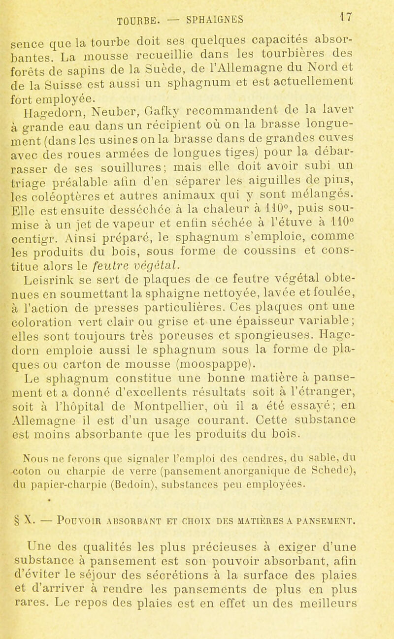 TOURBE. — SPHAIGNES sence que la tourbe doit ses quelques capacités absor- bantes. La mousse recueillie dans les tourbières des forêts de sapins de la Suède, de l'Allemagne du Nord et de la Suisse est aussi un sphagnum et est actuellement fort employée. Ha!?edorn, Neuber, Gafky recommandent de la laver à grande eau dans un récipient où on la brasse longue- ment (dans les usines on la brasse dans de grandes cuves avec des roues armées de longues tiges) pour la débar- rasser de ses souillures; mais elle doit avoir subi un triage préalable afin d'en séparer les aiguilles de pins, les coléoptères et autres animaux qui y sont mélangés. Elle est ensuite desséchée à la chaleur à 110% puis sou- mise à un jet de vapeur et enfin séchée à l'étuve à 110° centigr. Ainsi préparé, le sphagnum s'emploie, comme les produits du bois, sous forme de coussins et cons- titue alors le feutre végétal. Leisrink se sert de plaques de ce feutre végétal obte- nues en soumettant la sphaigne nettoyée, lavée et foulée, à l'action de presses particulières. Ces plaques ont une coloration vert clair ou grise et une épaisseur variable; elles sont toujours très poreuses et spongieuses. Hage- dorn emploie aussi le sphagnum sous la forme de pla- ques ou carton de mousse (moospappe). Le sphagnum constitue une bonne matière à panse- ment et a donné d'excellents résultats soit à l'étranger, soit à l'hôpital de Montpellier, où il a été essayé; en Allemagne il est d'un usage courant. Cette substance est moins absorbante que les produits du bois. Nous ne ferons que signaler l'emploi des cendres, du sable, du colon ou charpie de verre (pansement anorganique de Schede), du papier-chai'pie (Bedoin), substances peu employées. § X. — Pouvoir absorbant et choix des matières a pansement. Une des qualités les plus précieuses à exiger d'une substance à pansement est son pouvoir absorbant, afin d'éviter le séjour des sécrétions à la surface des plaies et d'arriver à rendre les pansements de plus en plus rares. Le repos des plaies est en effet un des meilleurs