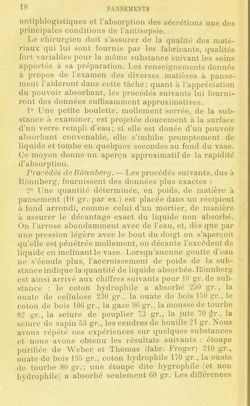 antiphlogistiques et l'absorption des sécrétions une des principales conditions de l'antisepsie. Le chirurgien doit s'assurer de la qualité des maté- riaux qui lui sont fournis par les fabricants, qualités fort variables pour la même substance suivant les soins apportés à sa préparation. Les renseignements donnés à propos de l'examen des diverses matières à panse- ment l'aideront dans cette tâche; quant à l'appréciation du pouvoir absorbant, les procédés suivants lui fourni- ront des données suffisamment approximatives. 1° Une petite boulette, mollement serrée, de la sub- stance à examiner, est projetée doucement à la surface d'un verre rempli d'eau; si elle est douée d'un pouvoir absorbant convenable, elle s'imbibe promptement de liquide et tombe en quelques secondes au fond du vase. Ce moyen donne un aperçu approximatif de la rapidité d'absorption. Procédés de Rônnberg. — Les procédés suivants, dus à Rônnberg, fournissent des données plus exactes : 2° Une quantité déterminée, en poids, de matière à pansement (10 gr. par ex.) est placée dans un récipient à fond arrondi, comme celui d'un mortier, de manière à assurer le décantage exact du liquide non absorbé. On l'arrose abondamment avec de l'eau, et, dès que par une pression légère avec le bout du doigt on s'aperçoit qu'elle est pénétrée mollement, on décante l'excédent de liquide en inclinant le vase. Lorsqu'aucune goutte d'eau ne s'écoule plus, l'accroissement de poids de la sub- stance indique la quantité de liquide absorbée. Rônnberg est ainsi arrivé aux chiffres suivants pour 10 gr. de sub- stance : le coton hydrophile a absorbé 250 gr., la ouate de cellulose 230 gr., la ouate de bois 150 gr., le coton de bois 106 gr., la gaze 96 gr., la mousse de tourbe 82 gr., la sciure de peuplier 73 gr., la jute 70 gr., la sciure de sapin 53 gr., les cendres de houille 21 gr. Nous avons répété ces expériences sur quelques substances et nous avons obtenu les résultats suivants : étoupe purifiée de Weber et Thomas (fabr. Froger) 210 gr., ouate de bois 195 gr., coton hydrophile 170 gr., la ouate de tourbe 80 gr. ; une étoupe dite hygrophile (et non hydrophile) a absorbé seulement 60 gr. Les différences