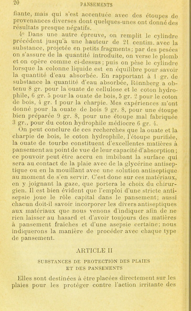 fiante, mais qui s'est accentuée avec des étoupes de provenances diverses dont quelques-unes ont donné des résultats presque négatifs. 4° Dans une autre épreuve, on remplit le cylindre précédent jusqu'à une hauteur de 21 centim. avec la substance, projetée en petits fragments; par des pesées on s'assure de la quantité introduite, on verse le plomb et on opère comme ci-dessus ; puis on pèse le cylindre lorsque la colonne liquide est en équilibre pour savoir la quantité d'eau absorbée. En rapportant à 1 gr. de substance la quantité d'eau absorbée, Ronnberg a ob- tenu 8 gr. pour la ouate de cellulose et le coton hydro- phile, 6 gr. 5 pour la ouate de bois, 5 gr. 2 pour le coton de bois, 4 gr. 1 pour la charpie. Mes expériences m'ont donné pour la ouate de bois 9 gr. 8, pour une étoupe bien préparée 9 gr. 8, pour une étoupe mal fabriquée 3 gr., pour du coton hydrophile médiocre 6 gr. i. On peut conclure de ces recherches que la ouate et la charpie de bois, le coton hydrophile, l'étoupe purifiée, la ouate de tourbe constituent d'excellentes matières à pansement au point de vue de leur capacité d'absorption ; ce pouvoir peut être accru en imbibant la surface qui sera au contact de la plaie avec de la glycérine antisep- tique ou en la mouillant avec une solution antiseptique au moment de s'en servir. C'est donc sur ces matériaux, en y joignant la gaze, que portera le choix du chirur- gien. Il est bien évident que l'emploi d'une stricte anti- sepsie joue le rôle capital dans le pansement; aussi chacun doit-il savoir incorporer les divers antiseptiques aux matériaux que nous venons d'indiquer afin de ne rien laisser au hasard et d'avoir toujours des matières à pansement fraîches et d'une asepsie certaine; nous indiquerons la manière de procéder avec chaque type de pansement. ARTICLE II SUBSTANCES DE PROTECTION DES PLAIES ET DES PANSEMENTS Elles sont destinées à être placées directement sur les plaies pour les protéger contre l'action irritante des