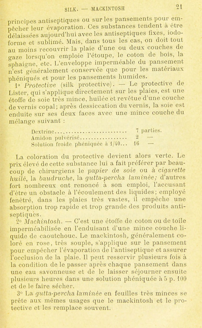 SILK. — MAGKINTOSH principes antiseptiques ou sur les pansements pour em- pêcher leur évaporation. Ces substances tendent a être délaissées aujourd'hui avec les antiseptiques fixes, iodo- forme et sublimé. Mais, dans tous les cas, on doit tout au moins recouvrir la plaie d'une ou deux couches de gaze lorsqu'on emploie l'étoupe, le coton de bois, la sphaio-ne, etc. L'enveloppe imperméable du pansement n'est généralement conservée que pour les matériaux phéniqués et pour les pansements humides. 1» Protective (silk protective). — Le protective de Lister, qui s'applique directement sur les plaies, est une étoffe de soie très mince, huilée et revêtue d'une couche de vernis copal; après dessiccation du vernis, la soie est enduite sur ses deux faces avec une mince couche du mélange suivant : Dextrine 1 parties. Amidon pulvérisé 2 — Solution froide phéniquée à 1/40... 16 — La coloration du protective devient alors verte. Le prix élevé de cette substance lui a fait préférer par beau- coup de chirurgiens le papier de soie ou à cigarette huilé, la baudruche, la gutta-percha laminée; d'autres fort nombreux ont renoncé à son emploi, l'accusant d'être un obstacle à l'écoulement des liquides; employé fenétré, dans les plaies très vastes, il empêche une absorption trop rapide et trop grande des produits anti- septiques. 2 Machinlosh. — C'est une étoffe de coton ou de toile imperméabilisée en l'enduisant d'une mince couche li- quide de caoutchouc. Le mackintosh, généralement co- loré en rose, très souple, s'applique sur le pansement pour empêcher l'évaporatiou de l'antiseptique et assurer l'occlusion de la plaie. Il peut resservir plusieurs fois à la condition de le passer après chaque pansement dans une eau savonneuse et de le laisser séjourner ensuite plusieurs heures dans une solution phéniquée à 5 p. 100 et de le faire sécher. 3 La gutta-percha laminée en feuilles très minces se prête aux mêmes usages que le mackintosh et le pro- tective et les remplace souvent.