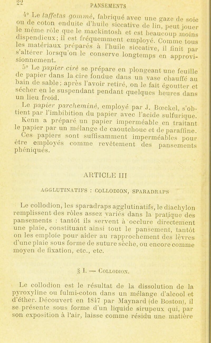 4 Le laffelas qommé, fabriqué avec une gaze de soie ou de coton enduite d'huile siccative de lin, peut joue? le même i-ole que le mackintosh et est heauciup moins dispendieux; il est fréquemment employé. Comme tous les matériaux préparés à l'huile siccative, il finit par s altérer lorsqu'on le conserve longtemps en approvi- sionnement, il 50 Le -papier ciré se prépare en plongeant une feuille de papier dans la cire fondue dans un vase chauffé au bain de sable; après l'avoir retiré, on le fait égoutter et sécher en le suspendant pendant quelques heures dans un heu froid. Le papier parcheminé, employé par J. Bœckel s'ob- tient par l'imbibition du papier avec l'acide sulfu'rique. Kenn a préparé un papier imperméable en traitant le papier par un mélange de caoutchouc et de paraffine. Ces papiers sont suffisamment imperméables pour être employés comme revêtement des pansements phéniqués. ARTICLE III AGGLUTINATIFS : COLLODION, SPARADRAPS Le collodion, les sparadraps agglutinatifs, le diachylon remplissent des rôles assez variés dans la pratique des pansements : tantôt ils servent à occlure directement une plaie, constituant ainsi tout le pansement, tantôt on les emploie pour aider au rapprochement des lèvres d'une plaie sous forme de suture sèche, ou encore comme moyen de fixation, etc., etc. § I. — Collodion. Le collodion est le résultat de la dissolution de la pyroxyline ou fulmi-coton dans un mélange d'alcool et d'éther. Découvert en 1847 par Maynard (de Boston), il se présente sous forme d'un liquide sirupeux qui, par son exposition à l'air, laisse comme résidu une matière