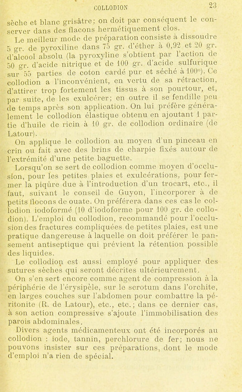 COLLODION sèche et blanc grisâtre; on doit par conséquent le con- server dans des flacons hermétiquement clos. Le meilleur mode de préparation consiste à dissoudre 5 o-r. de pyroxiline dans 75 gr. d'éther à 0,92 et 20 gr. d'alcool absolu (la pyroxyline s'obtient par l'action de 50 gr. d'acide nitrique et de 100 gr. d'acide sulfurique sur'bô parties de coton cardé pur et séché à 100°). Ce collodion a l'inconvénient, en vertu de sa rétraction, d'attirer trop fortement les tissus à son pourtour, et, par suite, de les exulcérer; en outre il se fendille peu de temps après son application. On lui préfère généra- lement le collodion élastique obtenu en ajoutant 1 par- tie d'huile de ricin à 10 gr. de collodion ordinaire (de Latour). On applique le collodion au moyen d'un pinceau en crin ou fait avec des brins de charpie fixés autour de l'extrémité d'une petite baguette. Lorsqu'on se sert de collodion comme moyen d'occlu- sion, pour les petites plaies et exulcérations, pour fer- mer la piqûre due à l'introduction d'un trocart, etc., il faut, suivant le conseil de Guyon, l'incorporer à de petits flocons de ouate. On préférera dans ces cas le col- lodion iodoformé (10 d'iodoforme pour 100 gr. de collo- dion). L'emploi du collodion, recommandé pour l'occlu- sion des fractures compliquées de petites plaies, est une pratique dangereuse à laquelle on doit préférer le pan- sement antiseptique qui prévient la rétention possible des liquides. Le collodion est aussi employé pour appliquer des sutures sèches qui seront décrites ultérieurement. On s'en sert encore comme agent de compression à la périphérie de Térysipèle, sur le scrotum dans l'orchite, en larges couches sur l'abdomen pour combattre la pé- ritonite (R. de Latour), etc., etc.; dans ce dernier cas, à son action compressive s'ajoute l'immobilisation des parois abdominales. Divers agents médicamenteux ont été incorporés au collodion : iode, tannin, perchlorure de fer; nous ne pouvons insister sur ces préparations, dont le mode d'emploi n'a rien de spécial.