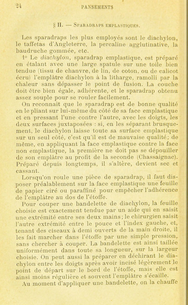 i; II. — Sparadraps emplastiquks. Les sparadraps les plus employés sont le diachylon, le taffetas d'Angleterre, la percaline agglutinative, la baudruche gommée, etc. 1° Le diachylon, sparadrap emplastique, est préparé en étalant avec une large spatule sur une toile ])ien tendue (tissu de chanvre, de lin, de coton, ou de calicot écru) l'emplâtre diachylon à la litharge, ramolli par la chaleur sans dépasser le point de fusion. La couche doit être bien égale, adhérente, et le sparadrap obtenu assez souple pour se rouler facilement. On reconnaît que le sparadrap est de bonne qualité en le pliant sur lui-même du côté de sa face emplastique et en pressant l'une contre l'autre, avec les doigts, les deux surfaces juxtaposées : si, en les séparant brusque- ment, le diachylon laisse toute sa surface emplastique sur un seul côté, c'est qu'il est de mauvaise qualité; de même, en appliquant la face emplastique contre la face non emplastique, la première ne doit pas se dépouiller de son emplâtre au profit de la seconde (Chassaignac). Préparé depuis longtemps, il s'altère, devient sec et cassant. Lorsqu'on roule une pièce de sparadrap, il faut dis- poser préalablement sur la face emplastique une feuille de papier ciré ou paraffiné pour empêcher l'adhérence de l'emplâtre au dos de l'étoffe. Pour couper une bandelette de diachylon, la feuille choisie est exactement tendue par un aide qui en saisit une extrémité entre ses deux mains; le chirurgien saisit l'autre extrémité entre le pouce et l'index gauche, et, tenant des ciseaux à demi ouverts de la main droite, il les fait marcher dans l'étoffe par une simple pression, sans chercher à couper. La bandelette est ainsi taillée uniformément dans toute sa longueur, sur la largeur choisie. On peut aussi la préparer en déchirant le dia- chylon entre les doigts après avoir incisé légèrement le point de départ sur le bord de l'étoffe, mais elle est ainsi moins régulière et souvent l'emplâtre s'écaille. Au moment d'appliquer une bandelette, on la chauffe
