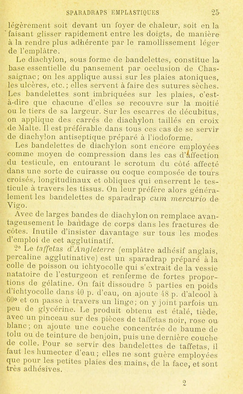 légèrement soit devant un foyer de chaleur, soit en la faisant glisser rapidement entre les doigts, de manière à la rendre plus adhérente par le ramollissement léger de l'emplâtre. Le diachylon, sous forme de bandelettes, constitue la base essentielle du pansement par occlusion de Chas- saignac; on les applique aussi sur les plaies atoniques, les ulcères, etc. ; elles servent à faire des sutures sèches. Les bandelettes sont imbriquées sur les plaies, c'est- à-dire que chacune d'elles se recouvre sur la moitié ou le tiers de sa largeur. Sur les escarres de décubitus, on applique des carrés de diachylon taillés en croix de Malte. Il est préférable dans tous ces cas de se serviF de diachylon antiseptique préparé à l'iodoforme. Les bandelettes de diachylon sont encore employées comme moyen de compression dans les cas d'affection du testicule, en entourant le scrotum du côté affecté dans une sorte de cuirasse ou coque composée de tours- croisés, longitudinaux et obliques qui enserrent le tes- ticule à travers les tissus. On leur préfère alors généra- lement les bandelettes de sparadrap cum mercurio de Vigo. Avec de larges bandes de diachylon on remplace avan- ta-geusement le bandage de corps dans les fractures de côtes. Inutile d'insister davantage sur tous les modes d'emploi de cet agglutinatif. 2° Le taffetas d'Angleterre (emplâtre adhésif anglais, percaline agglutinative) est un sparadrap préparé à la colle de poisson ou ichtyocolle qui s'extrait de la vessie natatoire de l'esturgeon et renferme de fortes propor- tions de gélatine. On fait dissoudre 5 parties en poids d'ichtyocolle dans 40 p. d'eau, on ajoute 48 p. d'alcool à 60° et on passe à travers un linge; on y joint parfois un peu de glycérine. Le produit obtenu est étalé, tiède, avec un pinceau sur des pièces de taffetas noir, rose ou- blanc; on ajoute une couche concentrée de baume de tolu ou de teinture de benjoin, puis une dernière couche de colle Pour se servir des bandelettes de taffetas, il taut les humecter d'eau; elles ne sont guère employées que pour les petites plaies des mains, de la face, et sont très adhesives. 2