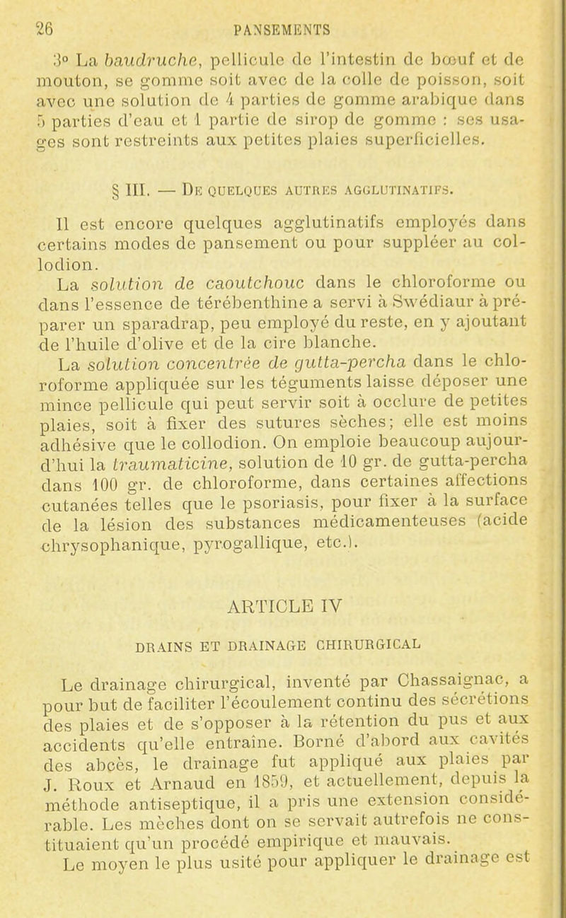 La baudruche, pellicule de l'intestin de bœuf et de mouton, se gomme soit avec de la colle de poisson, soit avec une solution de 4 parties de gomme arabique dans f) parties d'eau et 1 partie de sirop de gomme : ses usa- ges sont restreints aux petites plaies superficielles. § III. — De quelques autres agglutinatifs. 11 est encore quelques agglutinatifs employés dans certains modes de pansement ou pour suppléer au col- lodion. La solution de caoutchouc dans le chloroforme ou dans l'essence de térébenthine a servi à Swédiaur à pré- parer un sparadrap, peu employé du reste, en y ajoutant de l'huile d'olive et de la cire blanche. La solution concentrée de gutta-percha dans le chlo- roforme appliquée sur les téguments laisse déposer une mince pellicule qui peut servir soit à occlure de petites plaies, soit à fixer des sutures sèches; elle est moins adhésive que le coUodion. On emploie beaucoup aujour- d'hui la traumaticine, solution de 10 gr. de gutta-percha dans 100 gr. de chloroforme, dans certaines affections cutanées telles que le psoriasis, pour fixer à la surface de la lésion des substances médicamenteuses (acide chrysophanique, pyrogallique, etc.). ARTICLE IV DRAINS ET DRAINAGE CHIRUR&ICAL Le drainage chirurgical, inventé par Chassaignac, a pour but de faciliter l'écoulement continu des sécrétions des plaies et de s'opposer à la rétention du pus et aux accidents qu'elle entraîne. Borné d'abord aux cavités des abcès, le drainage fut appliqué aux plaies par J. Roux et Arnaud en 18')',), et actuellement, depuis la méthode antiseptique, il a pris une extension considé- rable. Les mèches dont on se servait autrefois ne cons- tituaient qu'un procédé empirique et mauvais. Le moyen le plus usité pour appliquer le drainage est