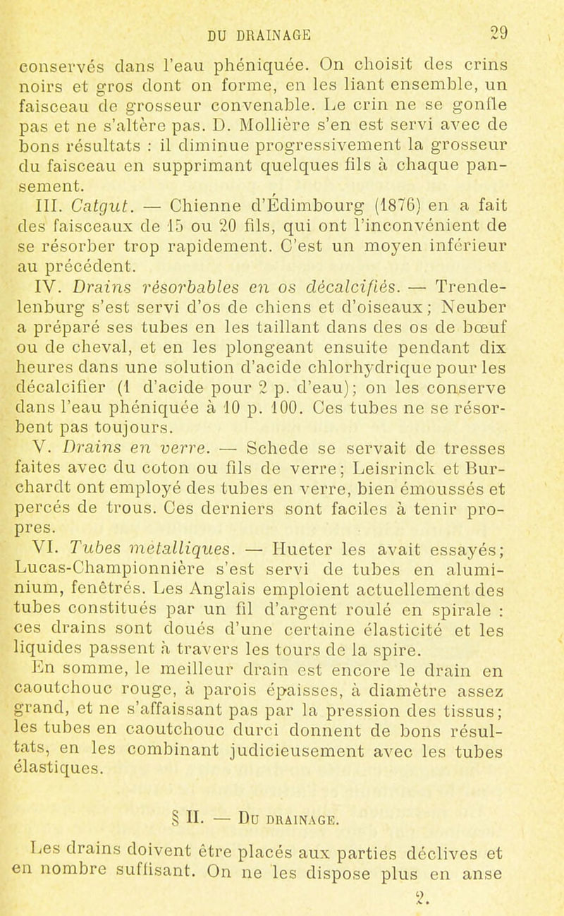 conservés clans l'eau phéniquée. On choisit des crins noirs et gros dont on forme, en les liant ensemble, un faisceau de grosseur convenable. Le crin ne se gonfle pas et ne s'altère pas. D. Mollière s'en est servi avec de bons résultats : il diminue progressivement la grosseur du faisceau en supprimant quelques fils à chaque pan- sement. III. Catgut. — Chienne d'Edimbourg (1876) en a fait des faisceaux de 15 ou 20 fils, qui ont l'inconvénient de se résorber trop rapidement. C'est un moyen inférieur au précédent. IV. Drains résorhahles en os décalcifiés. — Trende- lenburg s'est servi d'os de chiens et d'oiseaux; Neuber a préparé ses tubes en les taillant dans des os de bœuf ou de cheval, et en les plongeant ensuite pendant dix heures dans une solution d'acide chlorhydrique pour les décalcifier (1 d'acide pour 2 p. d'eau); on les conserve dans l'eau phéniquée à 10 p. 100. Ces tubes ne se résor- bent pas toujours. V. Drains en verre. — Schede se servait de tresses faites avec du coton ou fils de verre; Leisrinck et Bur- chardt ont employé des tubes en verre, bien émoussés et percés de trous. Ces derniers sont faciles à tenir pro- pres. VI. Tubes métalliques. — Hueter les avait essayés; Lucas-Championnière s'est servi de tubes en alumi- nium, fenêtrés. Les Anglais emploient actuellement des tubes constitués par un fil d'argent roulé en spirale : ces drains sont doués d'une certaine élasticité et les liquides passent à travers les tours de la spire. l]n somme, le meilleur drain est encore le drain en caoutchouc rouge, à parois épaisses, à diamètre assez grand, et ne s'affaissant pas par la pression des tissus; les tubes en caoutchouc durci donnent de bons résul- tats, en les combinant judicieusement avec les tubes élastiques. § II. — Du DRAINAGE. Les drains doivent être placés aux parties déclives et en nombre suffisant. On ne les dispose plus en anse 2.