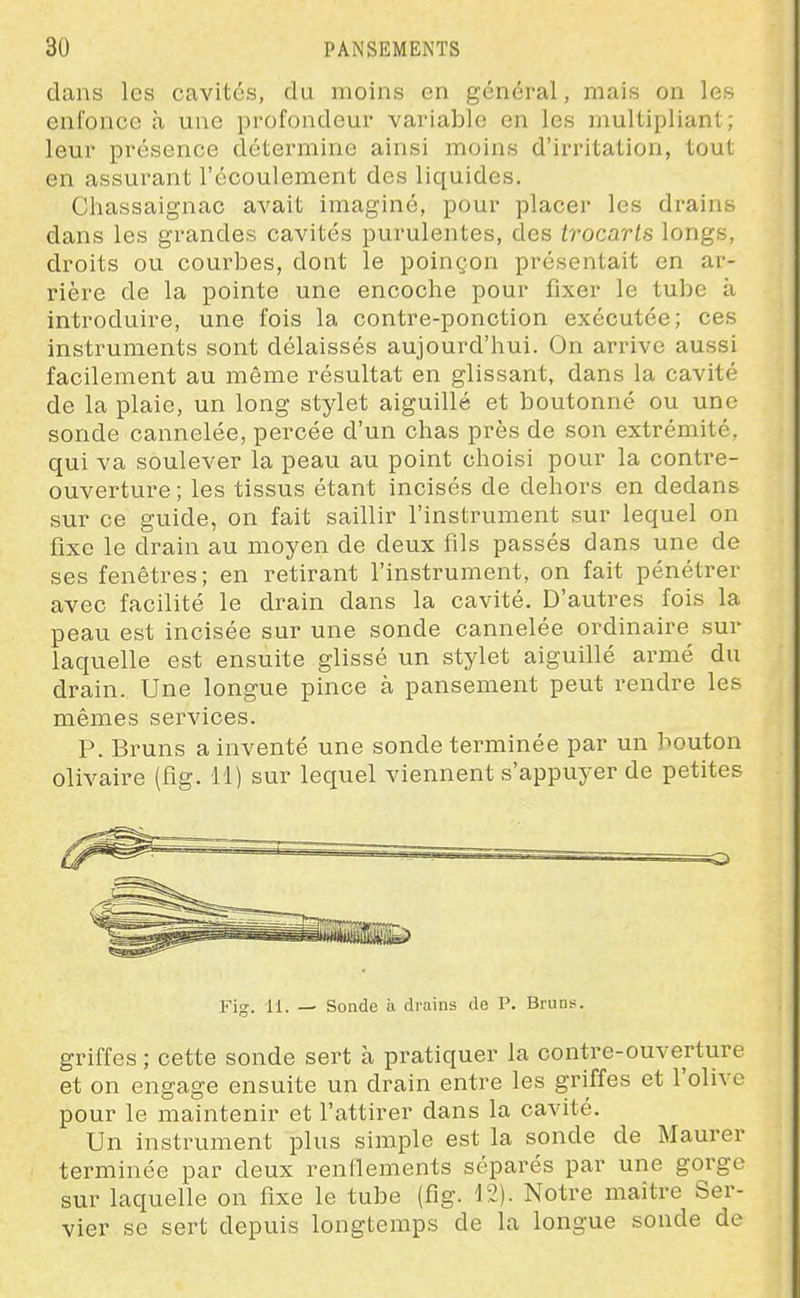 dans les cavités, du moins en général, mais on les enfonce à une profondeur variable en les multipliant ; leur présence détermine ainsi moins d'irritation, tout en assurant l'écoulement des liquides. Chassaignac avait imaginé, pour placer les drains dans les grandes cavités purulentes, des trocarts longs, droits ou courbes, dont le poinçon présentait en ar- rière de la pointe une encoche pour fixer le tube à introduire, une fois la contre-ponction exécutée; ces instruments sont délaissés aujourd'hui. On arrive aussi facilement au même résultat en glissant, dans la cavité de la plaie, un long stylet aiguillé et boutonné ou une sonde cannelée, percée d'un chas près de son extrémité, qui va soulever la peau au point choisi pour la contre- ouverture ; les tissus étant incisés de dehors en dedans sur ce guide, on fait saillir l'instrument sur lequel on fixe le drain au moyen de deux fils passés dans une de ses fenêtres; en retirant l'instrument, on fait pénétrer avec facilité le drain dans la cavité. D'autres fois la peau est incisée sur une sonde cannelée ordinaire sur laquelle est ensuite glissé un stylet aiguillé armé du drain. Une longue pince à pansement peut rendre les mêmes services. P. Bruns a inventé une sonde terminée par un bouton olivaire (fig. 11) sur lequel viennent s'appuyer de petites Fig. 11. — Sonde à drains de P. Brun;*. griffes ; cette sonde sert cà pratiquer la contre-ouverture et on engage ensuite un drain entre les griffes et l'olive pour le maintenir et l'attirer dans la cavité. Un instrument plus simple est la sonde de Maurer terminée par deux renflements séparés par une gorge sur laquelle on fixe le tube (fig. 12). Notre maître Ser- vier se sert depuis longtemps de la longue sonde de