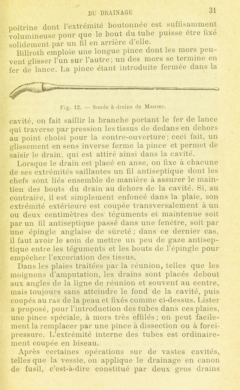poitrine dont l'extrémité boutonnée est suffisamment volumineuse pour que le bout du tube puisse être fixé solidement par un fil en arrière d'elle. Billroth emploie une longue pince dont les mors peu- vent glisser l'un sur l'autre ; un des mors se termine en fer de lance. La pince étant introduite fermée dans la Fig. 12. — Sonde à drains de Maiirei-. cavité, on fait saillir la branche portant le fer de lance qui traverse par pression les tissus de dedans en dehors au point choisi pour la contre-ouverture ; ceci fait, un glissement en sens inverse ferme la pince et permet de saisir le drain, qui est attiré ainsi dans la cavité. Lorsque le drain est placé en anse, on fixe à chacune de ses extrémités saillantes un fil antiseptique dont les chefs sont liés ensemble de manière à assurer le main- tien des bouts du drain au dehors de la cavité. Si, au contraire, il est simplement enfoncé dans la plaie, son extrémité extérieure est coupée transversalement à un ou deux centimètres des téguments et maintenue soit par un fil antiseptique passé dans une fenêtre, soit par une épingle anglaise de sûreté ; dans ce dernier cas, il faut avoir le soin de mettre un peu de gaze antisep- tique entre les téguments et les bouts de l'épingle pour empêcher l'excoriation des tissus. Dans les plaies traitées par la réunion, telles que les moignons d'amputation, les drains sont placés debout aux angles de la ligne de réunion et souvent au centre, mais toujours sans atteindre le fond de la cavité, puis coupés au ras de la peau et fixés comme ci-dessus. Lister a proposé, pour l'introduction des tubes dans ces plaies, une pince spéciale, à mors très effilés ; on peut facile- ment la remplacer par une pince à dissection ou à forci- pressure. L'extrémité interne des tubes est ordinaire- ment coupée en biseau. Après certaines opérations sur de vastes cavités, telles que la vessie, on applique le drainage en canon de fusil, c'est-à-dire constitué par deux gros drains