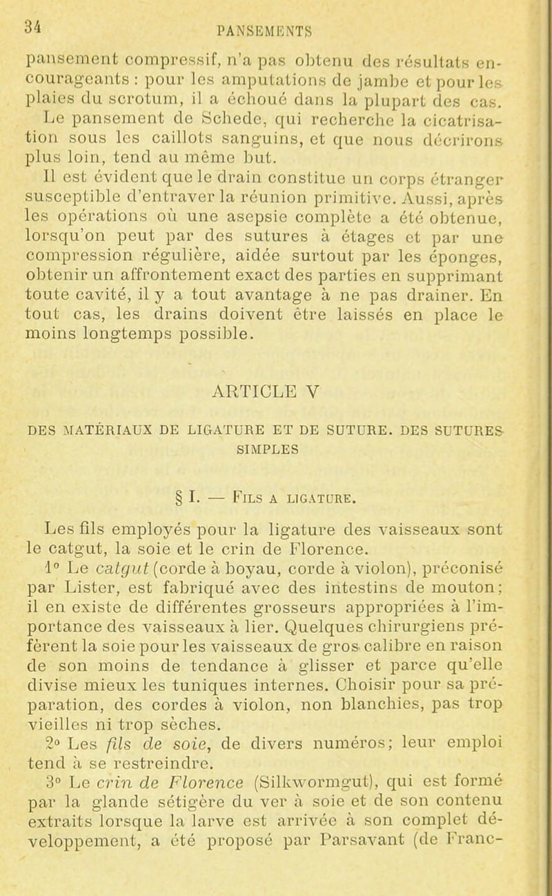 pansement compressif, n'a pas obtenu des résultats en- courageants : pour les amputations de jambe et pour les plaies du scrotum, il a échoué dans la plupart des cas. Le pansement de Schede, qui recherche la cicatrisa- tion sous les caillots sanguins, et que nous décrirons plus loin, tend au môme but. Il est évident que le drain constitue un corps étranger susceptible d'entraver la réunion primitive. Aussi, après les opérations où une asepsie complète a été obtenue, lorsqu'on peut par des sutures à étages et par une compression régulière, aidée surtout par les éponges, obtenir un affrontement exact des parties en supprimant toute cavité, il y a tout avantage à ne pas drainer. En tout cas, les drains doivent être laissés en place le moins longtemps possible. ARTICLE V DES MATÉRIAUX DE LIGATURE ET DE SUTURE. DES SUTURES- SIMPLES § I. — Fils a ligature. Les fils employés pour la ligature des vaisseaux sont le catgut, la soie et le crin de Florence. 1° Le catgut {corde à boyau, corde à violon), préconisé par Lister, est fabriqué avec des intestins de mouton; il en existe de différentes grosseurs appropriées à l'im- portance des vaisseaux à lier. Quelques chirurgiens pré- fèrent la soie pour les vaisseaux de gros calibre en raison de son moins de tendance à glisser et parce qu'elle divise mieux les tuniques internes. Choisir pour sa pré- paration, des cordes à violon, non blanchies, pas trop vieilles ni trop sèches. 2° Les fils de soie, de divers numéros; leur emploi tend à se restreindre. 3° Le C7'in de Florence (Silkwormgut), qui est formé par la glande sétigère du ver à soie et de son contenu extraits lorsque la larve est arrivée à son complet dé- veloppement, a été proposé par Parsavant (de Franc-