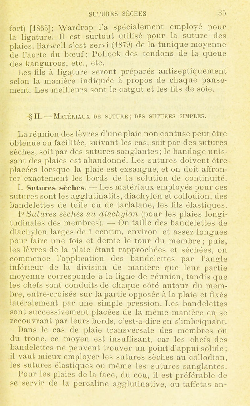 fort) [1865]; Wardi-op l'a spécialement employé pour la ligature. Il est surtout utilisé pour la suture des plaies. Barwell s'est servi (1879) de la tunique moyenne de l'aorte du bœuf ; Pollock des tendons de la queue des kanguroos, etc., etc. Les fils à ligature seront préparés antiseptiquement selon la manière indiquée à propos de chaque panse- ment. Les meilleurs sont le catgut et les fils de soie. §n.—Matériaux de suture; des sutures simples. La réunion des lèvres d'une plaie noncontuse peut être obtenue ou facilitée, suivant les cas, soit par des sutures sèches, soit par des sutures sanglantes; le bandage unis- sant des plaies est abandonné. Les sutures doivent être placées lorsque la plaie est exsangue, et on doit affron- ter exactement les bords de la solution de continuité. I. Sutures sèches. — Les matériaux employés pour ces sutures sont les agglutinatifs, diachylon et collodion, des bandelettes de toile ou de tarlatane, les fils élastiques. \° Sutures sèches au diachylon (pour les plaies longi- tudinales des membres). — On taille des bandelettes de diachylon larges de 1 centim. environ et assez longues pour faire une fois et demie le tour du membre ; puis, les lèvres de la plaie étant rapprochées et séchées, on commence l'application des bandelettes par l'angle inférieur de la division de manière que leur partie moyenne corresponde à la ligne de réunion, tandis que les chefs sont conduits de chaque côté autour du mem- bre, entre-croisés sur la partie opposée à la plaie et fixés latéralement par une simple pression. Les bandelettes sont successivement placées de la même manière en se recouvrant par leurs bords, c'est-à-dire en s'imbriquant. Dans le cas de plaie transversale des membres ou du tronc, ce moyen est insuffisant, car les chefs des bandelettes ne peuvent trouver un point d'appui solide; il vaut mieux employer les sutures sèches au collodion, les sutures élastiques ou même les sutures sanglantes. Pour les plaies de la face, du cou, il est préférable de se servir de la percaline agglutinative, ou taffetas an-