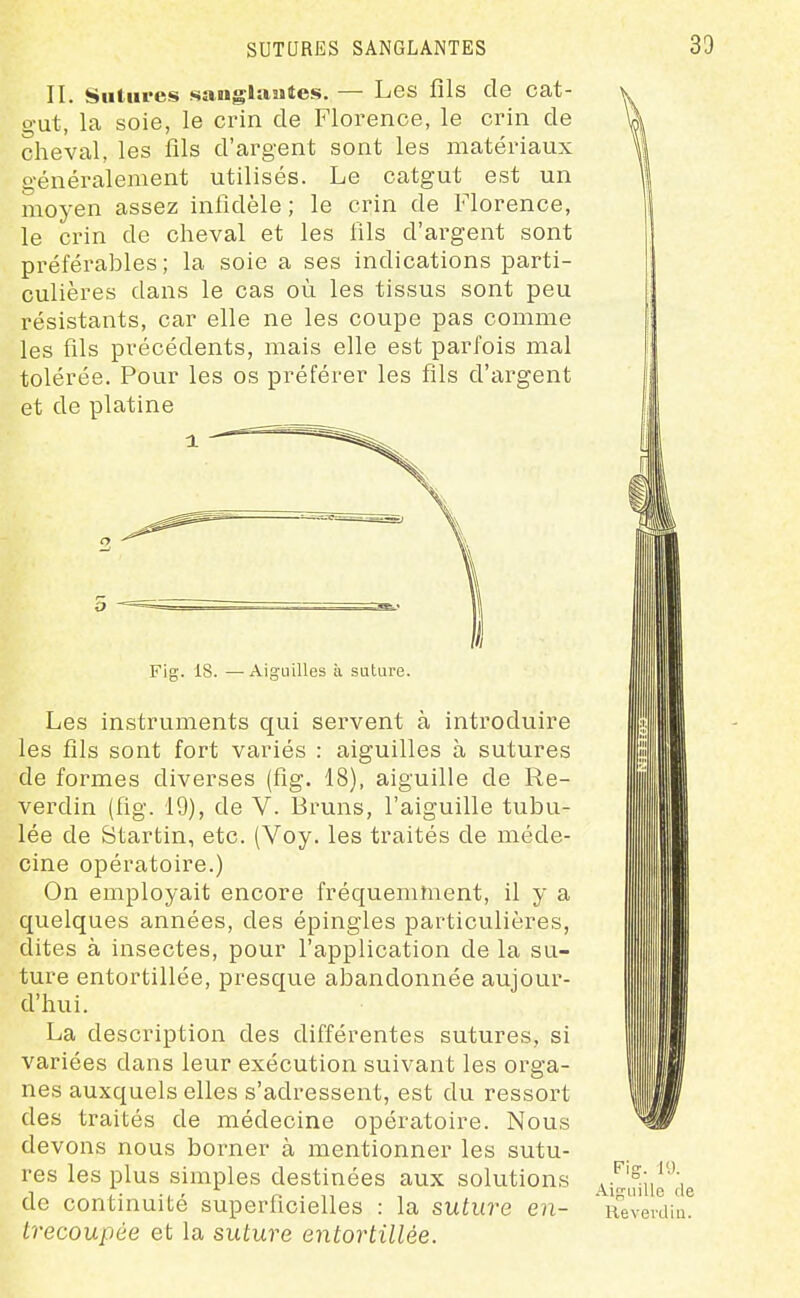 II. Sutures sanglantes. — Les fils de cat- gut, la soie, le crin de Florence, le crin de cheval, les fils d'argent sont les matériaux généralement utilisés. Le catgut est un moyen assez infidèle ; le crin de Florence, le crin de cheval et les fils d'argent sont préférables; la soie a ses indications parti- culières dans le cas où les tissus sont peu résistants, car elle ne les coupe pas comme les fils précédents, mais elle est parfois mal tolérée. Pour les os préférer les fils d'argent et de platine Fig. 18. —Aiguilles à suture. Les instruments qui servent à introduire les fils sont fort variés : aiguilles à sutures de formes diverses (fig. 18), aiguille de Re- verdin (fig. 19), de V. Bruns, l'aiguille tubu- lée de Startin, etc. (Voy. les traités de méde- cine opératoire.) On employait encore fréquemment, il y a quelques années, des épingles particulières, dites à insectes, pour l'application de la su- ture entortillée, presque abandonnée aujour- d'hui. La description des différentes sutures, si variées dans leur exécution suivant les orga- nes auxquels elles s'adressent, est du ressort des traités de médecine opératoire. Nous devons nous borner à mentionner les sutu- res les plus simples destinées aux solutions de continuité superficielles : la suture en- Lrecoupée et la suture entortillée. Fig. 19. Aiguille de Revevdin.