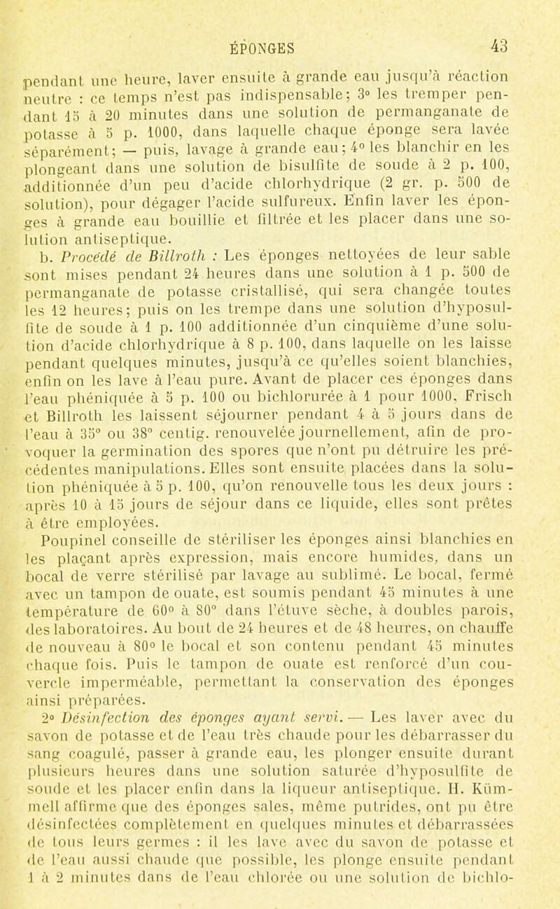 pendant une heure, laver ensuite à grande eau jusqu'à réaction neutre : ce temps n'est pas indispensable; 3° les tremper pen- dant 15 à 20 minutes dans une solution de permanganate de potasse à 5 p. 1000, dans laquelle chaque éponge sera lavée séparément; — puis, lavage à grande eau; 4° les blanchir en les plongeant dans une solution de bisulfite de soude à 2 p. 100, additionnée d'un peu d'acide chlorhydrique (2 gr. p. 500 de solution), pour dégager l'acide sulfureux. Enfin laver les épon- ges à grande eau bouillie et filtrée et les placer dans une so- lution antiseptique. b. Procédé de Billroth : Les éponges nettoyées de leur sable ^ont mises pendant 24 heures dans une solution à 1 p. 300 de permanganate de potasse cristallisé, qui sera changée toutes les 12 heures; puis on les trempe dans une solution d'hyposul- fite de soude à 1 p. 100 additionnée d'un cinquième d'une solu- tion d'acide chlorhydrique à 8 p. 100, dans laquelle on les laisse pendant quelques minutes, jusqu'à ce qu'elles soient blanchies, enfin on les lave à l'eau pure. Avant de placer ces éponges dans l'eau phéniquée à 5 p. 100 ou bichlorurée à 1 pour 1000, Frisch et Billroth les laissent séjourner pendant 4 à 5 jours dans de l'eau à 35 ou 38° centig. renouvelée journellement, afin de pro- voquer la germination des spores que n'ont pu détruire les pré- cédentes manipulations. Elles sont ensuite placées dans la solu- tion phéniquée à 5 p. 100, qu'on renouvelle tous les deux jours : après 10 à 13 jours de séjour dans ce liquide, elles sont prêtes à être employées. Poupinel conseille de stériliser les éponges ainsi blanchies en les plaçant après expression, mais encore humides, dans un bocal de verre stéi'ilisé par lavage au sublimé. Le bocal, fermé avec un tampon de ouate, est soumis pendant 4b minutes à une température de 60 à 80° dans l'étuve sèche, à doubles parois, des laboratoires. Au bout de 24 heures et de 48 heures, on chauffe <le nouveau à 80 le bocal et son contenu pendant 45 minutes chaque fois. Puis le tampon de ouate est renforcé d'un cou- vercle imperméable, permettant la conservation des éponges ainsi préparées. 2 Désinfection des éponges ayant servi. — Les laver avec du savon de potasse et de l'eau très chaude pour les débarrasser du sang coagulé, passer à grande eau, les plonger ensuite durant |)lusicurs heures dans une solution saturée d'hyposulfite de soude et les placer enfin dans la liqueur antiseptique. H. Kiim- mcU affirme que des éponges sales, même putrides, ont pu être désinfectées complètement en quelques minutes et débarrassées de tous leurs germes : il les lave avec du savon de potasse et de l'eau aussi chaude que possible, les plonge ensuite pendant 1 à 2 minutes dans de l'eau chlorée ou une solution de bichlo-