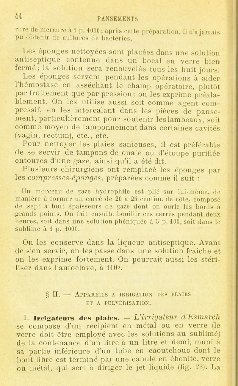 riire de mej'cmv. ;i 1 p. 1000; après celle préparation, il n'a jamalsv pu obtenir do. cultures de bactéries. Les éponges nettoyées sont placées dans une solution antiseptique contenue clans un bocal en verre bien fermé ; la solution sera renouvelée tous les huit jours. ^ Les éponges servent pendant les opérations à aider l'hémostase en asséchant le champ opératoire, plutôt par frottement que par pression; on les exprime préala- blement. On les utilise aussi soit comme agent com- pressif, en les intercalant dans les pièces de panse- ment, particulièrement pour soutenir les lambeaux, soit comme moyen de tamponnement dans certaines cavités (vagin, rectum), etc., etc. Pour nettoyer les plaies sanieuses, il est préférable de se servir de tampons de ouate ou d'étoupe purifiée entourés d'une gaze, ainsi qu'il a été dit. Plusieurs chirurgiens ont remplacé les éponges par les compresses-éjjonges, préparées comme il suit : Un morceau de gaze hydrophile est plié sur lui-même, de manière à former un carré de 20 à 25 centim. de côté, composé de sept à huit épaisseurs de gaze dont on ourle les bords à grands points. On fait ensuite bouillir ces carrés pendant deux heures, soit dans une solution phéniquée à 5 p. 100, soit dans le sublimé à 1 p. 1000. On les conserve dans la liqueur antiseptique. Avant de s'en servir, on les passe dans une solution fraîche et on les exprime fortement. On pourrait aussi les stéri- liser dans l'autoclave, à 110°. § IL — App.'Vreils a irrigation des plaies ET A pulvérisation. L irrigateurs des plaies. — Uirrigateur d'Esmarch se compose d'un récipient en métal ou en verre (le verre doit être employé avec les solutions au sublimé) de la contenance d'un litre à un litre et demi, muni à sa partie inférieure d'un tube en caoutchouc dont le bout libre est terminé par une canule en ébonite, verre ou métal, qui sert à diriger le jet liquide (fig. 53). La