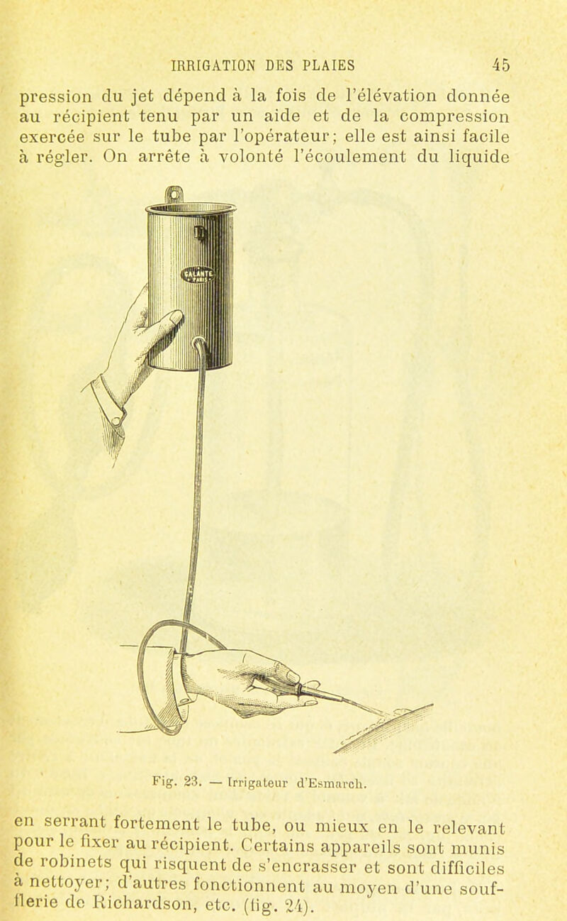 pression du jet dépend à la fois de l'élévation donnée au récipient tenu par un aide et de la compression exercée sur le tube par l'opérateur; elle est ainsi facile à régler. On arrête à volonté l'écoulement du liquide Fig. 23. — Irrigaleur d'Esmarch. en serrant fortement le tube, ou mieux en le relevant pour le fixer au récipient. Certains appareils sont munis de robinets qui risquent de s'encrasser et sont difficiles a nettoyer; d'autres fonctionnent au moyen d'une souf- flerie de Richardson, etc. (tig. 24).