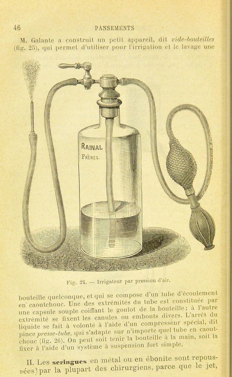 M, Galante a conslruil un pelil appareil, liil vide-houleilles (fif^. 2Pj), (pii pcrnicL d'ilIilisor ponr l'in'iK.'ili<iii cl le lavage une jrig_ 2i. — Irrigaleur par pression il'air. bouteille .(uelconque, et qui se compose cVun tube d'écoulement^ en caoutchouc. Une des extrémités f/''^' une capsule souple coiiïant le goulot de la extrémité se fixent les canules ou embouts dn'^rs. La.iet du Uquide se fait à volonté à l'aide d'un ^,L^presse-luhe, qui s'adapte sur >^'''P«;-'V'''>^ t,in soU h chouc (fig. 26). On peut soit tenir la bon e.l e : ^^m, so.t la fixer à l'aide d'un système à suspension fort bunple. II. Les sevingues en métal ou en ébonite sont repous- séeslpar la plupart des chirurgiens, parce que le jet.