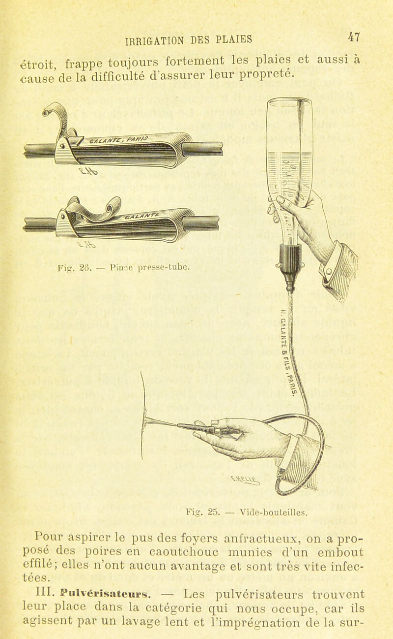 étroit, frappe toujours fortement les plaies et aussi à cause'de la difficulté d'assurer leur propreté. Fig. 25. — Vide-bouleilles. Pour aspirer le pus des foyers anfractueux, on a pro- posé des poires en caoutchouc munies d'un embout effilé; elles n'ont aucun avantage et sont très vite infec- tées. III. Pulvérisateurs. — Les pulvérisateurs trouvent leur place dans la catégorie qui nous occupe, car ils agissent par un lavage lent et l'imprégnation de la sur-