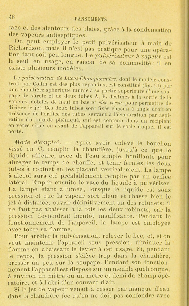 lace et des nlcntours des plaies, grâce à la condensation des vapeurs antiseptiques. On peut employer le petit pulvérisateur à main de Richardson, mais il n'est pas pratique pour une opéra- tion tant soit peu longue. Le pulvérisateur à vapeur est le seul en usage, en raison de sa commodité; il en existe plusieurs modèles. Le pulvérisateur de Lucas-Championnière, dont le modèle cons- truit par Collin est des plus répandus, est constitué (fig. 27) par une chaudière sphérique munie à sa partie siipéi'icure d'une sou- pape de sûreté et de deux tubes A, B, destinés à la sortie de la vapeur, mobiles de haut en bas et vice versa, Y)o\n permettre de diriger le jet. Ces deux tubes sont fixés chacun à angle droit en présence de l'orifice des tubes servant à l'évaporation par aspi- ration du liquide phéniqué, qui est contenu dans un récipient en verre situé en avant de l'appareil sur le socle duquel il est porté. Mode d'emploi. — Après avoir enlevé le bouchon vissé en C, remplir la chaudière, jusqu'à ce que le liquide affleure, avec de l'eau simple, bouillante pour abréger le temps de chauffe, et tenir fermés les deux tubes à robinet en les plaçant verticalement. La lampe à alcool aura été préalablement remplie par un orifice latéral. Emplir ensuite le vase du liquide à pulvériser. La lampe étant allumée, lorsque le liquide est sous pression et que la vapeur sort bleue et chasse bien le jet à distance, ouvrir définitivement un des robinets; il ne faut pas abaisser à la fois les deux robinets, car la pression deviendrait bientôt insuffisante. Pendant le fonctionnement de l'appareil, la lampe est employée avec toute sa flamme. Pour arrêter la pulvérisation, relever le bec, et, si on veut maintenir l'appareil sous pression, diminuer la flamme en abaissant le levier à cet usage. Si, pendant le repos, la pression s'élève trop dans la chaudière, presser un peu sur la soupape. Pendant son fonction- nement l'appareil est disposé sur un meuble quelconque, à environ un mètre ou un mètre et demi du champ opé- ratoire, et à l'abri d'un courant d'air. Si le jet de vapeur venait à cesser par manque d'eau dans la chaudière (ce qu'on ne doit pas confondre avec