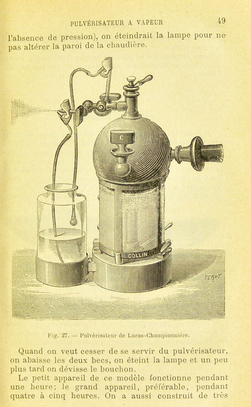 PULVÉRISATEUR A VAPEUR 49- l'absence de pression), on éteindrait la lampe pour ne- pas altérer la paroi de la chaudière. Fig. 27. — Pulvérisiileur de Lucas-Championnière. Quand on veut cesser de se servir du pulvérisateur, on abaisse les deux becs, on éteint la lampe et un peu plus tard on dévisse le bouchon. Le petit appareil de ce modèle fonctionne pendant une heure; le grand appareil, préférable, pendant quatre à cinq heures. On a aussi construit de très