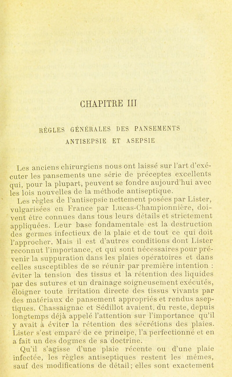 CHAPITRE III RÈGLES GÉNÉRALES DES PANSEMENTS ANTISEPSIE ET ASEPSIE Les anciens chirurgiens nous ont laissé sur l'art d'exé- cuter les pansements une série de préceptes excellents qui, pour la plupart, peuvent se fondre aujourd'hui avec les lois nouvelles de la méthode antiseptique. Les règles de l'antisepsie nettement posées par Lister, vulgarisées en France par Lucas-Championnière, doi- vent être connues dans tous leurs détails et strictement appliquées. Leur base fondamentale est la destruction des germes infectieux de la plaie et de tout ce qui doit l'approcher. Mais il est d'autres conditions dont Lister reconnut l'importance, et qui sont nécessaires pour pré- venir la suppuration dans les plaies opératoires et dans celles susceptibles de se réunir par première intention : éviter la tension des tissus et la rétention des liquides par des sutures et un drainage soigneusement exécutés, éloigner toute irritation directe des tissus vivants par des matériaux de pansement appropriés et rendus asep- tiques. Chassaignac et Sédillot avaient, du reste, depuis longtemps déjà appelé l'attention sur l'importance qu'il y avait à éviter la rétention des sécrétions des plaies. Lister s'est emparé de ce principe, l'a perfectionné et en a fait un des dogmes de sa doctrine. Qu'il s'agisse d'une plaie récente ou d'une plaie infectée, les règles antiseptiques restent les mêmes, sauf des modifications de détail; elles sont exactement