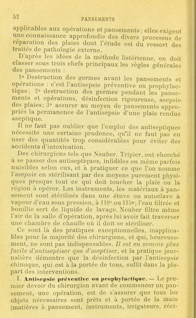 applicables aux opérations et pansements ; elles exigent une connaissance approfondie des divers processus de réparation des plaies dont l'étude est du ressort des traités de pathologie externe. D'après les idées do la méthode listérienne, on doit classer sous trois chefs principaux les règles générales des pansements : 1° Destruction des germes avant les pansements et opérations : c'est l'antisepsie préventive ou prophylac- tique; 2° destruction des germes pendant les panse- ments et opérations, désinfection rigoureuse, asepsie des plaies; 3° assurer au moyen de pansements appro- priés la permanence de l'antisepsie d'une plaie rendue aseptique. Il ne faut pas oublier que l'emploi des antiseptiques nécessite une certaine prudence, qu'il ne faut pas en user des quantités trop considérables pour éviter des accidents d'intoxication. Des chirurgiens tels que Neuber, Tripier, ont cherché à se passer des antiseptiques, infidèles ou même parfois nuisibles selon eux, et à pratiquer ce que l'on nomme l'asepsie en stérilisant par des moyens purement physi- ques presque tout ce qui doit toucher la plaie ou la région à opérer. Les instruments, les matériaux à pan- sement sont stérilisés dans une étuve ou autoclave à vapeur d'eau sous pression, à 110° ou 115°; l'eau filtrée et bouillie sert de liquide de lavage. Neuber filtre même l'air de la salle d'opération, après lui avoir fait traverser une chambre de chauffe où il doit se stériliser. Ce sont là des pratiques exceptionnelles, inapplica- bles pour la majorité des chirurgiens, et qui, heureuse- ment, ne sont pas indispensables. Il est en somme j)lus facile d'antiseptiser que d'aseptiser, et la pratique jour- nalière démontre que la désinfection par l'antisepsie chimique, qui est à la portée de tous, suffit dans la plu- part des interventions. I. Antisepsie pvéveutive ou prophylactique. — Le pre- mier devoir du chirurgien avant de commencer un pan- sement, une opération, est de s'assurer que tous les objets nécessaires sont prêts et à portée de la main (matières à pansement, instruments, irrigateurs, réci-