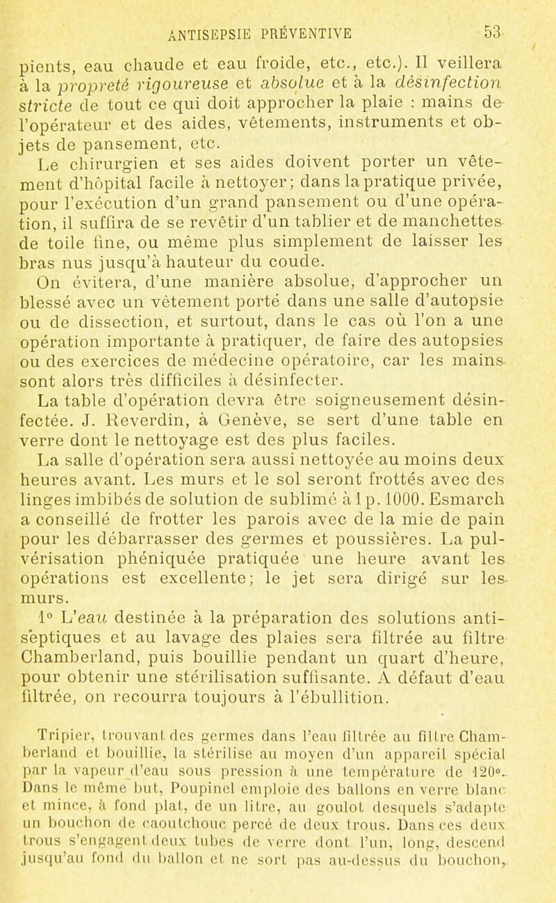 pients, eau chaude et eau froide, etc., etc.). H veillera à la -propreté rigoureuse et absolue et à la désinfection stricte de tout ce qui doit approcher la plaie : mains de l'opérateur et des aides, vêtements, instruments et ob- jets de pansement, etc. Le chirurgien et ses aides doivent porter un vête- ment d'hôpital facile à nettoyer; dans la pratique privée, pour l'exécution d'un grand pansement ou d'une opéra- tion, il suffira de se revêtir d'un tablier et de manchettes de toile line, ou même plus simplement de laisser les bras nus jusqu'à hauteur du coude. On évitera, d'une manière absolue, d'approcher un blessé avec un vêtement porté dans une salle d'autopsie ou de dissection, et surtout, dans le cas où l'on a une opération importante à pratiquer, de faire des autopsies ou des exercices de médecine opératoire, car les mains sont alors très difficiles à désinfecter. La table d'opération devra être soigneusement désin- fectée. J. Reverdin, à Genève, se sert d'une table en verre dont le nettoyage est des plus faciles. La salle d'opération sera aussi nettoyée au moins deux heures avant. Les murs et le sol seront frottés avec des linges imbibés de solution de sublimé àlp. 1000. Esmarch a conseillé de frotter les parois avec de la mie de pain pour les débarrasser des germes et poussières. La pul- vérisation phéniquée pratiquée une heure avant les opérations est excellente; le jet sera dirigé sur les^ murs. 1° Veau destinée à la préparation des solutions anti- septiques et au lavage des plaies sera filtrée au filtre Chamberland, puis bouillie pendant un quart d'heure, pour obtenir une stérilisation suffisante. A défaut d'eau filtrée, on recourra toujours à l'ébullition. Tripier, trouvant des germes dans l'eau filtrée au filtre Cham- berland et bouillie, la stérilise au moyen d'un appareil spécial par la vapeur d'eau sous pression à une température de lâO».. Dans le même but, Poupinel emploie des ballons en veri-e blanc et mince, à fond plat, de un litre, au goulot desquels s'adaple un bouchon de caoutchouc percé de deux trous. Dans ces deux trous s'engagent deux tubes de verre dont l'un, long, descend jusqu'au fond du ballon et ne sort pas au-dessus du bouchon,.