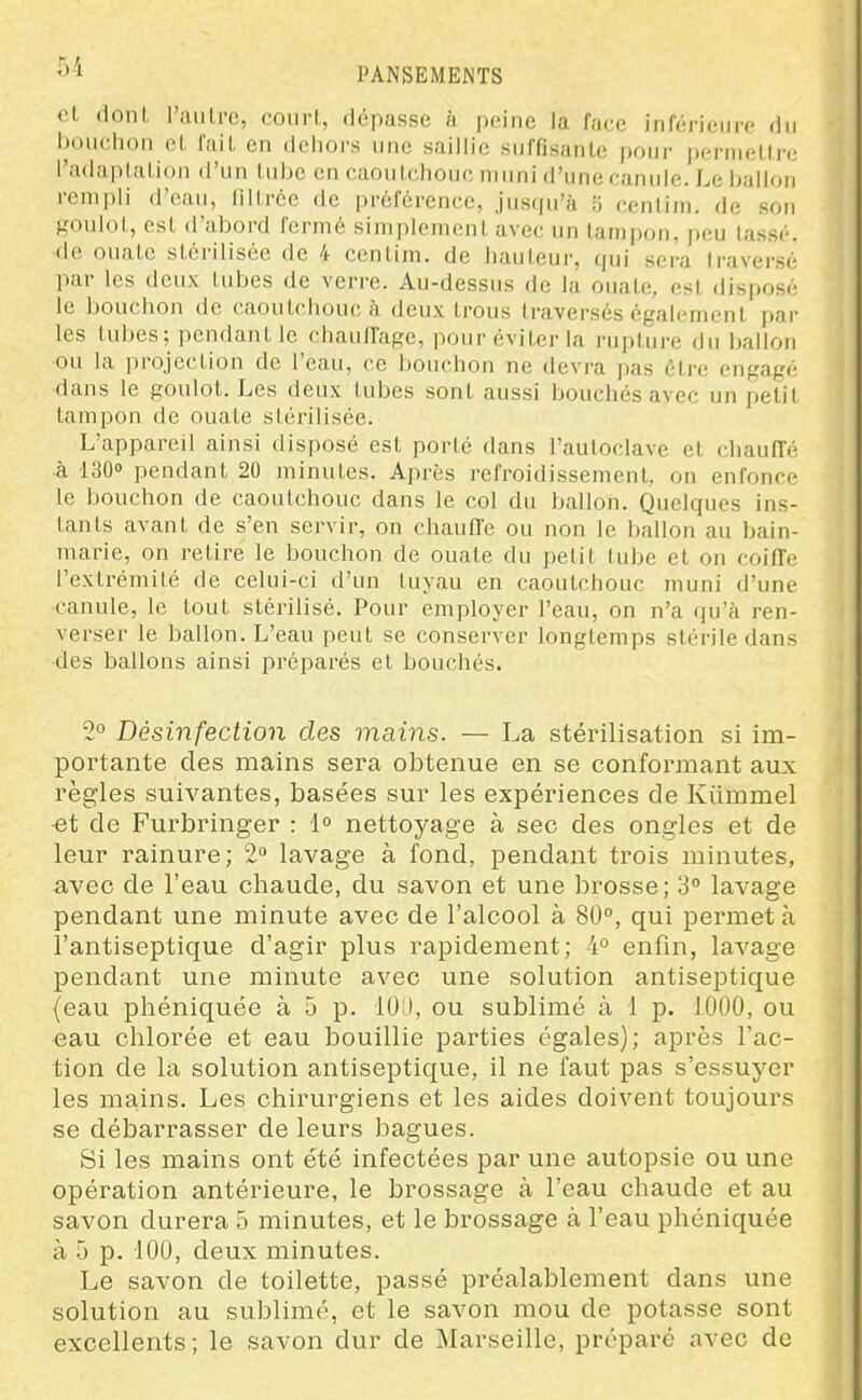 et dont l'aulre, court, dépasse à peine la face inférieure du bouciion et fait en dehors une saillie suffisante pour permettre l'adaptation d'un tube en caoutchouc muni <l'une canule. Le ballon rempli d'eau, filtrée de préférence, jusiju'à ii (tcntini. de son Roulot, est d'abord fermé simplement avec un tampon, peu lassé, ■de ouate stérilisée de 4 centim. de hauteur, qui sera traversé par les deux tubes de verre. Au-dessus de la ouate, est disposé le bouchon de caoutchouc à deux trous traversés égal<;ment par les tubes; pendant le chauffage, pour éviter la rupture du ballon ou la projection de l'eau, ce bouchon ne devra pas être engagé dans le goulot. Les deux tubes sont aussi bouchés avec un petit tampon de ouate stérilisée. L'appareil ainsi disposé est porté dans l'autoclave et chauffé à 130» pendant 20 minutes. Après refroidissement, on enfonce le bouchon de caoutchouc dans le col du ballon. Quelques ins- tants avant de s'en servir, on chauffe ou non le ballon au bain- marie, on z-etire le bouchon de ouate du petit tube et on coiffe l'extrémité de celui-ci d'un tuyau en caoutchouc muni d'une canule, le tout stérilisé. Pour employer l'eau, on n'a qu'à ren- verser le ballon. L'eau peut se conserver longtemps stérile dans des ballons ainsi préparés et bouchés. 2° Désinfection des mains. — La stérilisation si im- portante des mains sera obtenue en se confoi'mant aux règles suivantes, basées sur les expériences de Kiimmel et de Purbringer : 1 nettoyage à sec des ongles et de leur rainure; 2» lavage à fond, pendant trois minutes, avec de l'eau chaude, du savon et une brosse; 3° lavage pendant une minute avec de l'alcool à 80°, qui permet à l'antiseptique d'agir plus rapidement; 4° enfin, lavage pendant une minute avec une solution antiseptique (eau phéniquée à 5 p. 10:), ou sublimé à 1 p. 1000, ou eau chlorée et eau bouillie parties égales); après l'ac- tion de la solution antiseptique, il ne faut pas s'essuyer les mains. Les chirurgiens et les aides doivent toujours se débarrasser de leurs bagues. Si les mains ont été infectées par une autopsie ou une opération antérieure, le brossage à l'eau chaude et au savon durera 5 minutes, et le brossage à l'eau phéniquée à 5 p. 100, deux minutes. Le savon de toilette, passé préalablement dans une solution au sublimé, et le savon mou de potasse sont excellents; le savon dur de Marseille, préparé avec de