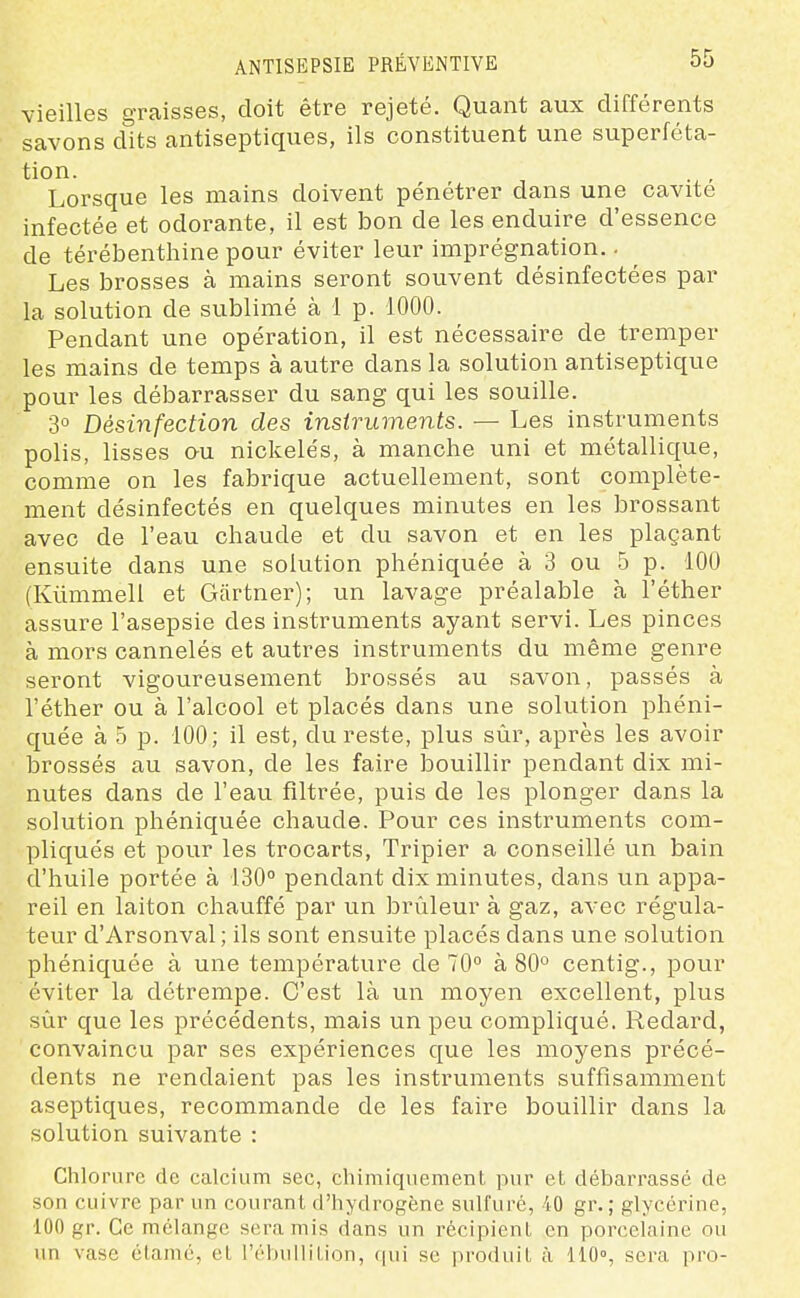 vieilles graisses, doit être rejeté. Quant aux différents savons dits antiseptiques, ils constituent une superféta- tion. Lorsque les mains doivent pénétrer dans une cavité infectée et odorante, il est bon de les enduire d'essence de térébenthine pour éviter leur imprégnation. - Les brosses à mains seront souvent désinfectées par la solution de sublimé à 1 p. 1000. Pendant une opération, il est nécessaire de tremper les mains de temps à autre dans la solution antiseptique pour les débarrasser du sang qui les souille. 3° Désinfection des instruments. — Les instruments polis, lisses au nickelés, à manche uni et métallique, comme on les fabrique actuellement, sont complète- ment désinfectés en quelques minutes en les brossant avec de l'eau chaude et du savon et en les plaçant ensuite dans une solution phéniquée à 3 ou 5 p. 100 (Kûmmell et Gartner); un lavage préalable à l'éther assure l'asepsie des instruments ayant servi. Les pinces à mors cannelés et autres instruments du même genre seront vigoureusement brossés au savon, passés à l'éther ou à l'alcool et placés dans une solution phéni- quée à 5 p. 100; il est, du reste, plus sûr, après les avoir brossés au savon, de les faire bouillir pendant dix mi- nutes dans de l'eau filtrée, puis de les plonger dans la solution phéniquée chaude. Pour ces instruments com- pliqués et pour les trocarts, Tripier a conseillé un bain d'huile portée à 130° pendant dix minutes, dans un appa- reil en laiton chauffé par un brûleur à gaz, avec régula- teur d'Arsonval; ils sont ensuite placés dans une solution phéniquée à une température de 70° à 80° centig., pour éviter la détrempe. C'est là un moyen excellent, plus sûr que les précédents, mais un peu compliqué. Redard, convaincu par ses expériences que les moyens précé- dents ne rendaient pas les instruments suffisamment aseptiques, recommande de les faire bouillir dans la solution suivante : Chlorure de calcium sec, chimiquement pur et débarrassé de son cuivre par un courant d'hydrogène sulfuré, 40 gr. ; glycérine, •100 gr. Ce mélange sera mis dans un récipient en porcelaine ou un vase étamé, et l'ébulliLion, qui se produit à 110°, sera pro-
