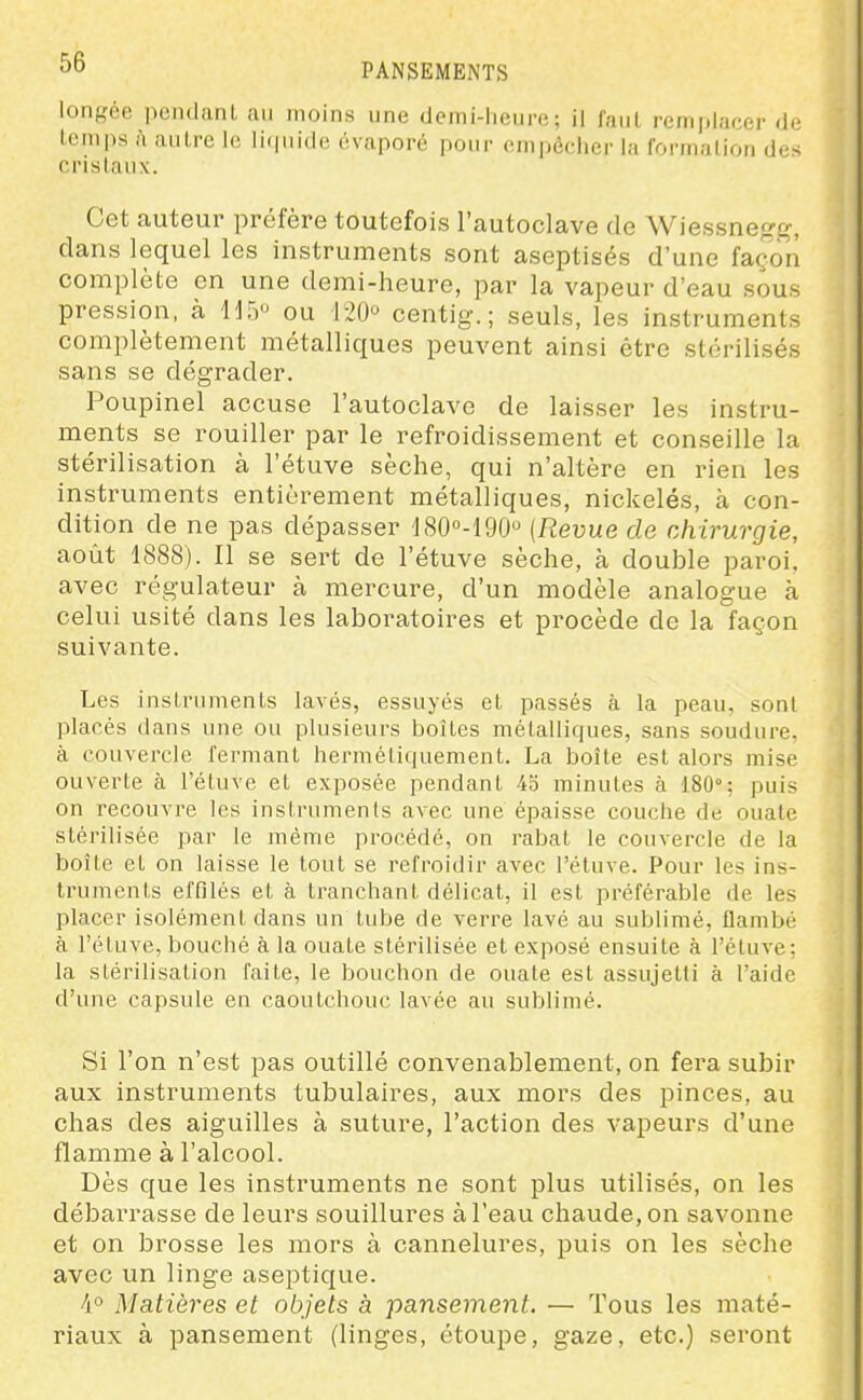 longée pendanl an moins une demi-heure; il faut remplacer de temps i\ autre le licpiide évaporé pour empêcher la formation des cristaux. Cet auteur préfère toutefois l'autoclave de Wiessnegg, dans lequel les instruments sont aseptisés d'une façon complète en une demi-heure, par la vapeur d'eau sous pression, à HTy ou 120 centig. ; seuls, les instruments complètement métalliques peuvent ainsi être stérilisés sans se dégrader. Poupinel accuse l'autoclave de laisser les instru- ments se rouiller par le refroidissement et conseille la stérilisation à l'étuve sèche, qui n'altère en rien les instruments entièrement métalliques, nickelés, à con- dition de ne pas dépasser d80°-190 {Revue de chirurgie, août 1888). Il se sert de l'étuve sèche, à double paroi, avec régulateur à mercure, d'un modèle analogue cà celui usité dans les laboratoires et procède de la façon suivante. Les instruments lavés, essuyés et passés à la peau, sont placés dans une ou plusieurs boîtes métalliques, sans soudure, à couvercle fermant hermétiquement. La boîte est alors mise ouverte à l'étuve et exposée pendant 45 minutes à 180°; puis on recouvre les instruments avec une épaisse couche de ouate stérilisée par le même procédé, on rabat le couvercle de la boîte et on laisse le tout se refroidir avec l'étuve. Pour les ins- truments effilés et à tranchant délicat, il est préférable de les placer isolément dans un tube de verre lavé au sublimé, flambé à l'étuve, bouché à la ouate stérilisée et exposé ensuite à l'étuve: la stérilisation faite, le bouchon de ouate est assujetti à l'aide d'une capsule en caoutchouc lavée au sublimé. Si l'on n'est pas outillé convenablement, on fera subir aux instruments tubulaires, aux mors des pinces, au chas des aiguilles à suture, l'action des vapeurs d'une flamme à l'alcool. Dès que les instruments ne sont plus utilisés, on les débarrasse de leurs souillures à l'eau chaude, on savonne et on brosse les mors à cannelures, puis on les sèche avec un linge aseptique. 4° Matières et objets à pansement. — Tous les maté- riaux à pansement (linges, étoupe, gaze, etc.) seront
