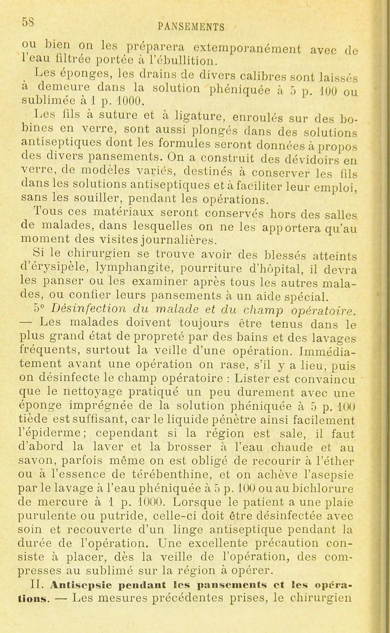 5S PANSEMENTS OU bien on les préparera extemporanément avec do leau filtrée portée à l'ébullition. Les éponges, les drains de divers calibres sont laissés a demeure dans la solution phéniquée à 5 p lUO ou sublimée à 1 p. 1000. Les fils à suture et à ligature, enroulés sur des bo- bines en verre, sont aussi plongés dans des solutions antiseptiques dont les formules seront données à propos des divers pansements. On a construit des dévidoirs en verre, de modèles variés, destinés à conserver les fils dans les solutions antiseptiques et à faciliter leur emploi, sans les souiller, pendant les opérations. Tous ces matériaux seront conservés hors des salles de malades, dans lesquelles on ne les apportera qu'au moment des visites journalières. Si le chirurgien se trouve avoir des blessés atteints d'érysipèle, lymphangite, pourriture d'hôpital, il devra les panser ou les examiner après tous les autres mala- des, ou confier leurs pansements à un aide spécial. 5° Désinfection du malade et du champ opératoire. — Les malades doivent toujours être tenus dans le plus grand état de propreté par des bains et des lavages fréquents, surtout la veille d'une opération. Immédia- tement avant une opération on rase, s'il y a lieu, puis on désinfecte le champ opératoire : Lister est convaincu que le nettoyage pratiqué un peu durement avec une éponge imprégnée de la solution phéniquée à f) p. 100 tiède est suffisant, car le liquide pénètre ainsi facilement l'épiderme; cependant si la région est sale, il faut d'abord la laver et la brosser à l'eau chaude et au savon, parfois même on est obligé de recourir à l'éther ou à l'essence de térébenthine, et on achève l'asepsie par le lavage à l'eau phéniquée à 5 p. 100 ou au bichlorure de mercure à 1 p. 1000. Lorsque le patient a une plaie purulente ou putride, celle-ci doit être désinfectée avec soin et recouverte d'un linge antiseptique pendant la durée de l'opération. Une excellente précaution con- siste à placer, dès la veille de l'opération, des com- presses au sublimé sur la région à opérer. II. Antisepsie i»en<lant les puiisenients et les opéra- tions. — Les mesures précédentes prises, le chirurgien