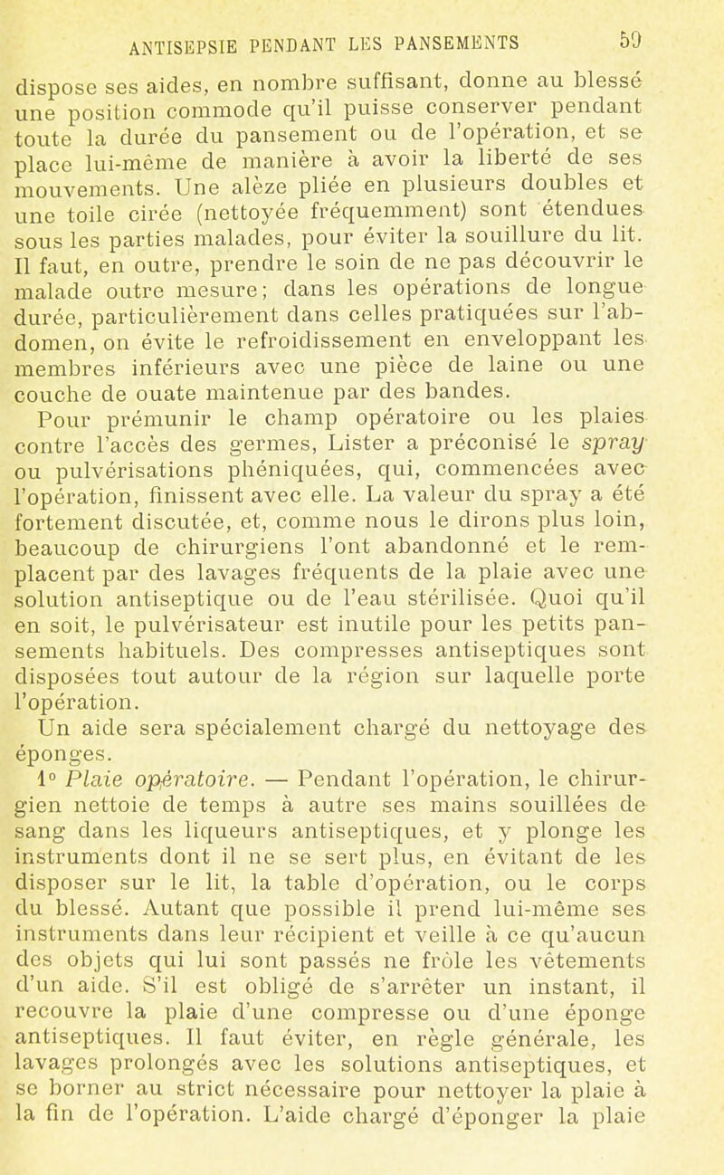 ANTISEPSIE PENDANT LES PANSEMENTS dispose ses aides, en nombre suffisant, donne au blessé une position commode qu'il puisse conserver pendant toute la durée du pansement ou de l'opération, et se place lui-même de manière à avoir la liberté de ses mouvements. Une alèze pliée en plusieurs doubles et une toile cirée (nettoyée fréquemment) sont étendues sous les parties malades, pour éviter la souillure du lit. Il faut, en outre, prendre le soin de ne pas découvrir le malade outre mesure; dans les opérations de longue durée, particulièrement dans celles pratiquées sur l'ab- domen, on évite le refroidissement en enveloppant les- membres inférieurs avec une pièce de laine ou une couche de ouate maintenue par des bandes. Pour prémunir le champ opératoire ou les plaies contre l'accès des germes, Lister a préconisé le spray ou pulvérisations phéniquées, qui, commencées avec l'opération, finissent avec elle. La valeur du spray a été fortement discutée, et, comme nous le dirons plus loin, beaucoup de chirurgiens l'ont abandonné et le rem- placent par des lavages fréquents de la plaie avec une solution antiseptique ou de l'eau stérilisée. Quoi qu'il en soit, le pulvérisateur est inutile pour les petits pan- sements habituels. Des compresses antiseptiques sont disposées tout autour de la région sur laquelle porte l'opération. Un aide sera spécialement chargé du nettoyage des éponges. 1° Plaie opjératoire. — Pendant l'opération, le chirur- gien nettoie de temps à autre ses mains souillées de sang dans les liqueurs antiseptiques, et y plonge les instruments dont il ne se sert plus, en évitant de les disposer sur le lit, la table d'opération, ou le corps du blessé. Autant que possible il prend lui-même ses instruments dans leur récipient et veille à ce qu'aucun des objets qui lui sont passés ne frôle les vêtements d'un aide. S'il est obligé de s'arrêter un instant, il recouvre la plaie d'une compresse ou d'une éponge antiseptiques. Il faut éviter, en règle générale, les lavages prolongés avec les solutions antiseptiques, et se borner au strict nécessaire pour nettoyer la plaie à la fin de fopération. L'aide chargé d'éponger la plaie