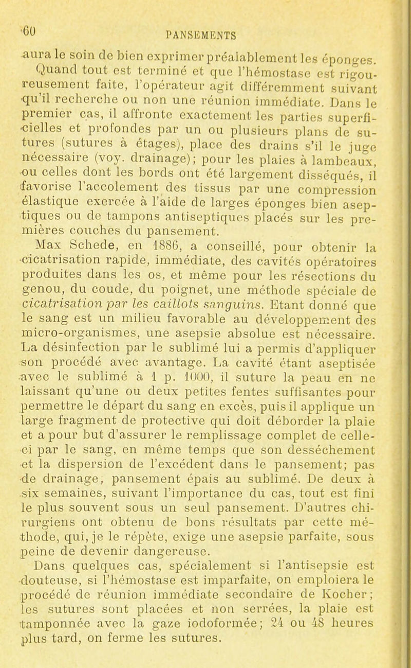 ■60 <aurale soin de bien exprimer préalablement les éponges. Quand tout est terminé et que l'hémostase est rigou- reusement faite, l'opérateur agit différemment suivant qu'il recherche ou non une réunion immédiate. Dans le premier cas, il affronte exactement les parties superfi- -cielles et profondes par un ou plusieurs plans de su- tures (sutures à étages), place des drains s'il le juge nécessaire (voy. drainage); pour les plaies à lambeaux, ou celles dont les bords ont été largement disséqués, il favorise l'accolement des tissus par une compression élastique exercée à l'aide de larges éponges bien asep- tiques ou de tampons antiseptiques placés sur les pre- mières couches du pansement. Max Schede, en d886, a conseillé, pour obtenir la •cicatrisation rapide, immédiate, des cavités opératoires produites dans les os, et même pour les résections du genou, du coude, du poignet, une méthode spéciale de cicatrisation par les caillots savguins. Etant donné que le sang est un milieu favorable au développement des micro-organismes, une asepsie absolue est nécessaire. La désinfection par le sublimé lui a permis d'appliquer son procédé avec avantage. La cavité étant aseptisée avec le sublimé à 1 p. il suture la peau en ne laissant qu'une ou deux petites fentes suffisantes pour permettre le départ du sang en excès, puis il applique un large fragment de protective qui doit déborder la plaie et a pour but d'assurer le remplissage complet de celle- ci par le sang, en même temps que son dessèchement et la dispersion de l'excédent dans le pansement; pas •de drainage, pansement épais au sublimé. De deux à six semaines, suivant l'importance du cas, tout est fini le plus souvent sous un seul pansement. D'autres chi- rurgiens ont obtenu de bons résultats par cette mé- thode, qui, je le répète, exige une asepsie parfaite, sous peine de devenir dangereuse. Dans quelques cas, spécialement si l'antisepsie est douteuse, si l'hémostase est imparfaite, on emploiera le procédé de réunion immédiate secondaire de Kocher; les sutures sont placées et non serrées, la plaie est tamponnée avec la gaze iodoformée; 24 ou 48 heures plus tard, on ferme les sutures.