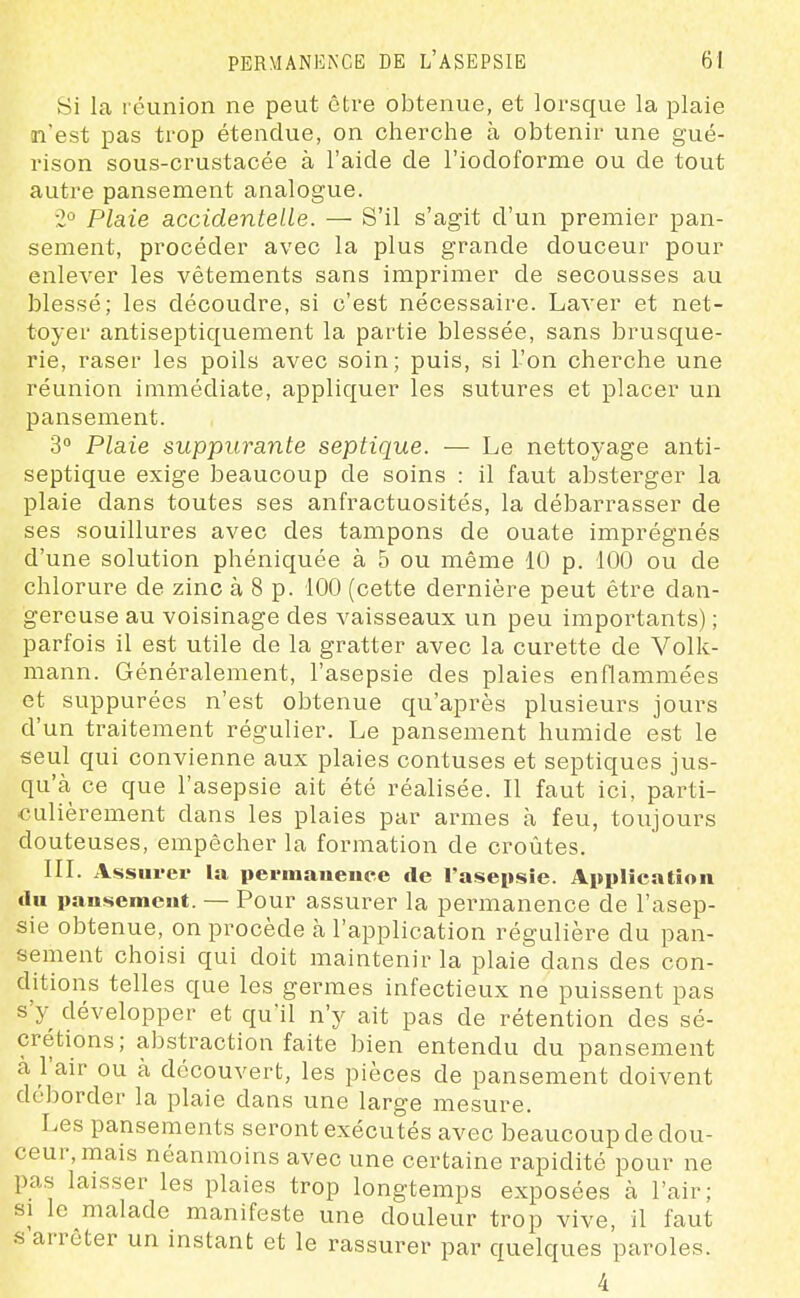 Si la réunion ne peut être obtenue, et lorsque la plaie n'est pas trop étendue, on cherche à obtenir une gué- rison sous-crustacée à l'aide de l'iodoforme ou de tout autre pansement analogue. 2° Plaie accidentelle. — S'il s'agit d'un premier pan- sement, procéder avec la plus grande douceur pour enlever les vêtements sans imprimer de secousses au blessé; les découdre, si c'est nécessaire. Laver et net- toyer antiseptiquement la partie blessée, sans brusque- rie, raser les poils avec soin; puis, si l'on cherche une réunion immédiate, appliquer les sutures et placer un pansement. 3° Plaie suppurante septique. — Le nettoyage anti- septique exige beaucoup de soins : il faut absterger la plaie dans toutes ses anfractuosités, la débarrasser de ses souillures avec des tampons de ouate imprégnés d'une solution phéniquée à 5 ou même 10 p. 100 ou de chlorure de zinc à 8 p. 100 (cette dernière peut être dan- gereuse au voisinage des vaisseaux un peu importants) ; parfois il est utile de la gratter avec la curette de Volk- mann. Généralement, l'asepsie des plaies enflammées et suppurées n'est obtenue qu'après plusieurs jours d'un traitement régulier. Le pansement humide est le seul qui convienne aux plaies contuses et septiques jus- qu'à ce que l'asepsie ait été réalisée. Il faut ici, parti- culièrement dans les plaies par armes à feu, toujours douteuses, empêcher la formation de croûtes. IIL Assurer la perinauence de l'asepsie. Application du pausemeut. — Pour assurer la permanence de l'asep- sie obtenue, on procède à l'application régulière du pan- sement choisi qui doit maintenir la plaie dans des con- ditions telles que les germes infectieux ne puissent pas s'y développer et qu'il n'y ait pas de rétention des sé- crétions; abstraction faite bien entendu du pansement à l'air ou à découvert, les pièces de pansement doivent déborder la plaie dans une large mesure. Les pansements seront exécutés avec beaucoup de dou- ceur, mais néanmoins avec une certaine rapidité pour ne pas laisser les plaies trop longtemps exposées à l'air; SI le malade manifeste une douleur trop vive, il faut .s'arrêter un instant et le rassurer par quelques paroles. 4