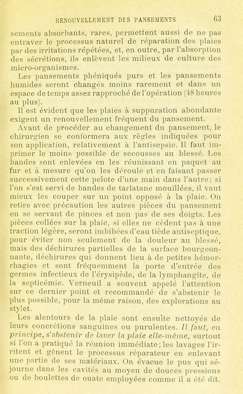 sements absorbants, rares, permettent aussi de ne pas entraver le processus naturel de réparation des plaies par des irritations répétées, et, en outre, par l'absorption des sécrétions, ils enlèvent les milieux de culture des micro-organismes. Les pansements phéniqués purs et les pansements humides seront changés moins rarement et dans un espace de temps assez rapproché de l'opération (48 heures au plus). Il est évident que les plaies à suppuration abondante exigent un renouvellement fréquent du pansement. Avant de procéder au changement du pansement, le chirurgien se conformera aux règles indiquées pour son application, relativement à l'antisepsie. Il faut im- primer le moins possible de secousses au blessé. Les bandes sont enlevées en les réunissant en paquet au fur et à mesure qu'on les déroule et en faisant passer successivement cette pelote d'une .main dans l'autre ; si l'on s'est servi de bandes de tarlatane mouillées, il vaut mieux les couper sur un point opposé à la plaie. On retire avec précaution les autres pièces du pansement en se servant de pinces et non pas de ses doigts. Les pièces collées sur la plaie, si elles ne cèdent pas à une traction légère, seront imbibées d'eau tiède antiseptique, pour éviter non seulement de la douleur au blessé, mais des déchirures partielles de la surface bourgeon- nante, déchirures qui donnent lieu à de petites hémor- rhagies et sont fréquemment la porte d'entrée des germes infectieux de l'érysipède, de la lymphangite, de la septicémie. Verneuil a souvent appelé l'attention sur ce dernier point et recommandé de s'abstenir le plus possible, pour la même raison, des explorations au stylet. Les alentours de la plaie sont ensuite nettoyés de leurs concrétions sanguines ou purulentes. Il faut, en principe, s'abstenir de laver la plaie elle-même, surtout si l'on a pratiqué la réunion immédiate; les lavages l'ir- ritent et gênent le processus réparateur en enlevant une partie de ses matériaux. On évacue le pus qui sé- journe dans les cavités au moyen de douces pressions ou de boulettes de ouate employées comme il a été dit.